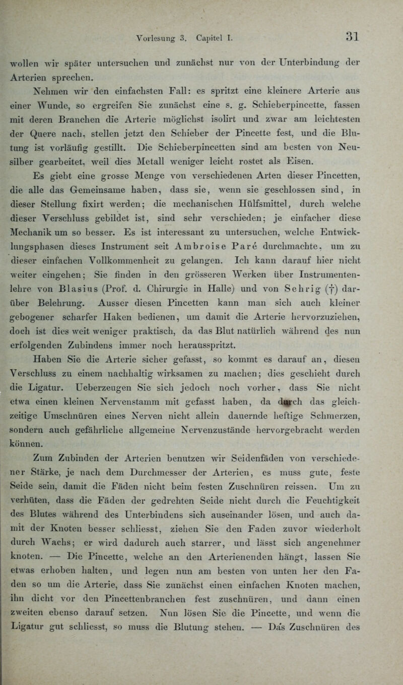 wollen wir später untersuchen und zunächst nur von der Unterbindung der Arterien sprechen. Nehmen wir den einfachsten Fall: es spritzt eine kleinere Arterie aus einer Wunde, so ergreifen Sie zunächst eine s. g. Schieberpincette, fassen mit deren Branchen die Arterie möglichst isolirt und zwar am leichtesten der Quere nach, stellen jetzt den Schieber der Pincette fest, und die Blu- tung ist vorläufig gestillt. Die Schieberpincetten sind am besten von Neu- silber gearbeitet, weil dies Metall weniger leicht rostet als Eisen. Es giebt eine grosse Menge von verschiedenen Arten dieser Pincetten, die alle das Gemeinsame haben, dass sie, wenn sie geschlossen sind, in dieser Stellung fixirt werden; die mechanischen Hülfsmittel, durch welche dieser Verschluss gebildet ist, sind sehr verschieden; je einfacher diese Mechanik um so besser. Es ist interessant zu untersuchen, welche Entwick- lungsphasen dieses Instrument seit Ambroise Pare durchmachte, um zu dieser einfachen Vollkommenheit zu gelangen. Ich kann darauf hier nicht weiter eingehen; Sie finden in den grösseren Werken über Instrumenten- lehre von Blasius (Prof. d. Chirurgie in Halle) und von Sehrig (f) dar- über Belehrung. Ausser diesen Pincetten kann man sich auch kleiner gebogener scharfer Haken bedienen, um damit die Arterie hervorzuziehen, doch ist dies weit weniger praktisch, da das Blut natürlich während des nun erfolgenden Zubindens immer noch heraüsspritzt, Haben Sie die Arterie sicher gefasst, so kommt es darauf an, diesen Verschluss zu einem nachhaltig wirksamen zu machen; dies geschieht durch die Ligatur. Ueberzeugen Sie sich jedoch noch vorher, dass Sie nicht etwa einen kleinen Nervenstamm mit gefasst haben, da d^rch das gleich- zeitige Umschnüren eines Nerven nicht allein dauernde heftige Schmerzen, sondern auch gefährliche allgemeine Nervenzustände hervorgebracht werden können. Zum Zubinden der Arterien benutzen wir Seidenfäden von verschiede- ner Stärke, je nach dem Durchmesser der Arterien, es muss gute, feste Seide sein, damit die Fäden nicht beim festen Zuschnüren reissen. Um zu verhüten, dass die Fäden der gedrehten Seide nicht durch die Feuchtigkeit des Blutes während des Unterbindens sich auseinander lösen, und auch da- mit der Knoten besser schliesst, ziehen Sie den Faden zuvor wiederholt durch Wachs; er wird dadurch auch starrer, und lässt sich angenehmer knoten. — Die Pincette, welche an den Arterienenden hängt, lassen Sie etwas erhoben halten, und legen nun am besten von unten her den Fa- den so um die Arterie, dass Sie zunächst einen einfachen Knoten machen, ihn dicht vor den Pincettenbranchen fest zuschnüren, und dann einen zweiten ebenso darauf setzen. Nun lösen Sie die Pincette, und wenn die Ligatur gut schliesst, so muss die Blutung stehen. — Das Zuschnüren des