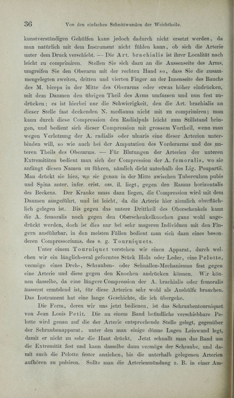 kunstverständigen Gehülfen kann jedoch dadurch nicht ersetzt werden. da man natürlich mit dem Instrument nicht fühlen kann. ob sich die Arterie unter dem Druck verschiebt. —Die Art. brachialis ist ihrer Localität nach leicht zu comprimiren. Stellen Sie sich dazu .an die Aussenseite des Arms, umgreifen Sie den Oberarm mit der rechten Hand so, dass Sie die zusam- mengelegten zweiten, dritten und vierten Finger an der Innenseite des Bauchs des M. biceps in der Mitte des Oberarms oder etwas höher eindrücken, mit dem Daumen den übrigen Theil des Arms umfassen und nun fest zu- drücken : es ist hierbei nur die Schwierigkeit, den die Art. brachialis an dieser Stelle fast deckenden X. medianus nicht mit zu comprimiren; man kann durch diese Compression den Radialpuls leicht zum Stillstand brin- gen, und bedient sich dieser Compression mit grossem Vortheil. wenn man wegen Verletzung der A. radialis oder ulnaris eine dieser Arterien unter- binden will, so wie auch bei der Amputation des Vorderarms und des un- teren Theils des Oberarms. — Für Blutungen der Arterien der unteren Extremitäten bedient man sich der Compression der A. femoralis. wo sie anfängt diesen Namen zu führen, nämlich dicht unterhalb des Lig. Poupartii. Man drückt sie hier, wo sie genau in der Mitte zwischen Tuberculum pubis und Spina anter. infer. crist. oss. iL liegt. gegen den Kamus horizontalis des Beckens. Der Kranke muss dazu liegen, die Compression wird mit dem Daumen ausgeführt, und ist leicht, da die Arterie hier ziemlich oberfläch- lich gelegen ist. Bis gegen das untere Drittheil des Oberschenkels kann die A. femoralis noch gegen den Oberschenkelknochen ganz wohl ange- drückt werden, doch ist dies nur bei sehr mageren Individuen mit den Fin- gern ausführbar, in den meisten Fällen bedient man sich dazu eines beson- deren Compressoriums. des s. g. Tourniquets. Unter einem Tourniquet verstehen wir einen Apparat, durch wel- chen wir ein länglich-oval geformtes Stück Holz oder Leder, eine Pelotte. vermöge eines Dreh-, Schrauben- oder Schnallen-Mechanismus fest gegen eine Arterie und diese gegen den Knochen andrücken können. Wir kön- nen dasselbe, da eine längere Compression der A. brachialis oder femoralis äusserst ermüdend ist, für diese Arterien sehr wohl als Aushülfe brauchen. Das Instrument hat eine lange Geschichte, die ich übergehe. Die Form, deren wir uns jetzt bedienen, ist das Schraubentourniquet von Jean Louis Petit. Die an einem Band belindliche verschiebbare Pe- lotte wird genau auf die der Arterie entsprechende Stelle gelegt, gegenüber der Schraubeuapparat. unter den man einige dünne Lagen Leinwand legt, damit er nicht zu sehr die Haut drückt. Jetzt schnallt man das Band um die Extremität fest und kann dasselbe dann vermöge der Schraube, und da- mit auch die Pelotte fester anziehen, bis die unterhalb gelegenen Arterien aufhören zu pulsiren. Sollte man die Arterienmünduug z. B. in einer Am-
