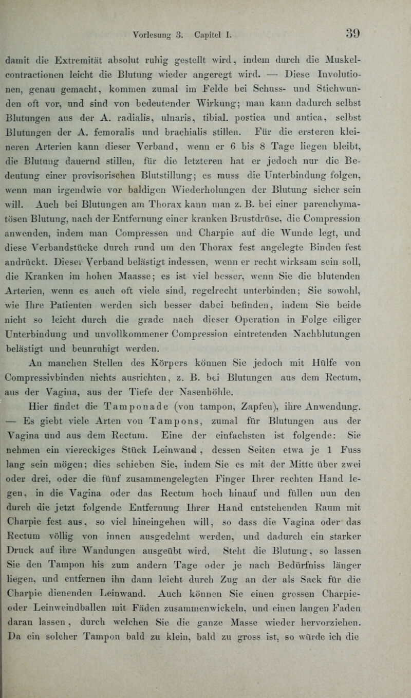damit die Extremität absolut ruhig gestellt wird, indem durch die Muskel- contractionen leicht die Blutung wieder angeregt wird. — Diese Involutio- nen, genau gemacht, kommen zumal im Felde bei Schuss- und Stichwun- den oft vor, und sind von bedeutender Wirkung; man kann dadurch selbst Blutungen aus der A. radialis, ulnaris, tibial. postica und antica, selbst Blutungen der A. femoralis und brachialis stillen. Für die ersteren klei- neren Arterien kann dieser Verband, Avenn er 6 bis 8 Tage liegen bleibt, die Blutung dauernd stillen, für die letzteren hat er jedoch nur die Be- deutung einer provisorischen Blutstillung; es rauss die Unterbindung folgen, wenn man irgendwie vor baldigen Wiederholungen der Blutung sicher sein will. Auch bei Blutungen am Thorax kann man z. B. bei einer parenchyma- tösen Blutung, nach der Entfernung einer kranken Brustdrüse, die Compression anwenden, indem man Compressen und Charpie auf die Wrunde legt, und diese Yerbandstüeke durch rund um den Thorax fest angelegte Binden fest andrückt. Dieser Verband belästigt indessen, wenn er recht wirksam sein soll, die Kranken im hohen Maasse; es ist viel besser, wenn Sie die blutenden Arterien, wenn es auch oft viele sind, regelrecht unterbinden; Sie sowohl, wie Ihre Patienten werden sich besser dabei befinden, indem Sie beide nicbt so leicht durch die grade nach dieser Operation in Folge eiliger Unterbindung und unvollkommener Compression eintretenden Nachblutungen belästigt und beunruhigt werden. An manchen Stellen des Körpers können Sie jedoch mit Hülfe von Compressivbinden nichts ausrichten, z. B. bei Blutungen aus dem Rectum, aus der Vagina, aus der Tiefe der Nasenhöhle. Hier findet die Tamponade (von tampon, Zapfeu), ihre Anwendung. — Es giebt viele Arten von Tampons, zumal für Blutungen aus der Vagina und aus dem Rectum. Eine der einfachsten ist folgende: Sie nehmen ein viereckiges Stück Leinwand , dessen Seiten etwa je 1 Fuss lang sein mögen: dies schieben Sie, indem Sie es mit der Mitte über zwei oder drei, oder die fünf zusammengelegten Finger Ihrer rechten Hand le- gen, in die Vagina oder das Rectum hoch hinauf und füllen nun den durch die jetzt folgende Entfernung Ihrer Hand entstehenden Raum mit Charpie fest aus, so viel hineingehen will, so dass die Vagina oder das Rectum völlig von innen ausgedehnt wrerden, und dadurch ein starker Druck auf ihre Wandungen ausgeübt wird. Steht die Blutung, so lassen Sie den Tampon his zum andern Tage oder je nach Bedürfniss länger liegen, und entfernen ihn dann leicht durch Zug an der als Sack für die Charpie dienenden Leinwand. Auch können Sie einen grossen Charpie- oder Leinw eindballen mit Fäden zusammenwickeln, und einen langen Faden daran lassen , durch welchen Sie die ganze Masse wieder hervorziehen. Da ein solcher Tampon bald zu klein, bald zu gross ist, so würde ich die