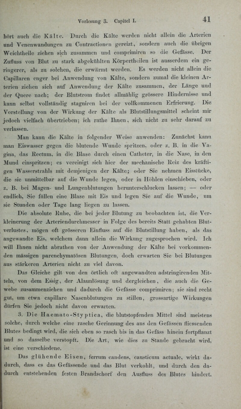 hört auch die Kälte. Durch die Kälte werden nicht allein die Arterien und Venenwandungen zu Gontractionen gereizt, sondern auch die übrigen Weichtheile ziehen sich zusammen und comprimiren so die Gefässe. Der Zufluss von Blut zu stark abgekühlten Körpertheilen ist ausserdem ein ge- ringerer, als zu solchen, die erwärmt werden. Es werden nicht allein die kapillären enger bei Anwendung von Kälte, sondern zumal die kleinen Ar- terien ziehen sich auf Anwendung der Kälte zusammen, der Länge und der Quere nach; der Blutstrom findet allmählig grössere Hindernisse und kann selbst vollständig stagniren bei der vollkommenen Erfrierung. Die Vorstellung von der Wirkung der Kälte als Blutstillungsmittel scheint mir jedoch vielfach übertrieben; ich rathe Ihnen, sich nicht zu sehr darauf zu verlassen. Man kann die Kälte in folgender Weise anwenden: Zunächst kann man Eiswasser gegen die blutende AVunde spritzen, oder z. B. in die Va- gina, das Rectum, in die Blase durch einen Catheter, in die Xase, in den Mund einspritzen; es vereinigt sieh hier der mechanische Reiz des kräfti- gen Wasserstrahls mit demjenigen der Kälte; oder Sie nehmen Eisstücke, die sie unmittelbar auf die Wunde legen, oder in Höhlen einschieben, oder z. B. bei Magen- und Lungenblutungen herunterschlucken lassen; — oder endlich, Sie füllen eine Blase mit Eis und legen Sie auf die Wunde, um sie Stunden oder Tage lang liegen zu lassen. Die absolute Ruhe, die bei jeder Blutung zu beobachten ist, die Ver- kleinerung der Arteriendurchmesser in Folge des bereits Statt gehabten Blut- verlustes. mögen oft grösseren Einfluss auf die Blutstillung haben, als das angewandte Eis. welchem dann allein die Wirkung zugesprochen wird. Ich wäll Ihnen nicht abrathen von der Airwendung der Kälte bei vorkommen- den massigen parenchymatösen Blutungen, doch erwarten Sie bei Blutungen aus stärkeren Arterien nicht zu viel davon. Das Gleiche gilt von den örtlich oft angewandten adstringirenden Mit- teln, von dem Essig, der Alaunlösung und dergleichen, die auch die Ge- webe zusammenziehen und dadurch die Gefässe comprimiren; sie sind recht gut, um etwa capillare Nasenblutungen zu stillen, grossartige Wirkungen dürfen Sie jedoch nicht davon erwarten. 3. Die H a e ma t o - S t y p t i c a, die blutstopfenden Mittel sind meistens solche, durch welche eine rasche Gerinnung des aus den Gefässen flicssenden Blutes bedingt wird, die sich eben so rasch bis in das Gefäss hinein fortpflanzt und so dasselbe verstopft. Die Art, wie dies zu Stande gebracht wird, ist eine verschiedene. Das glühende Eisen, ferrum candens, causticum actuale, wirkt da- ßurch, dass es das Gefässende und das Blut verkohlt, und durch den da- durch entstehenden festen Brandsehorf den Ausfluss des Blutes hindert.