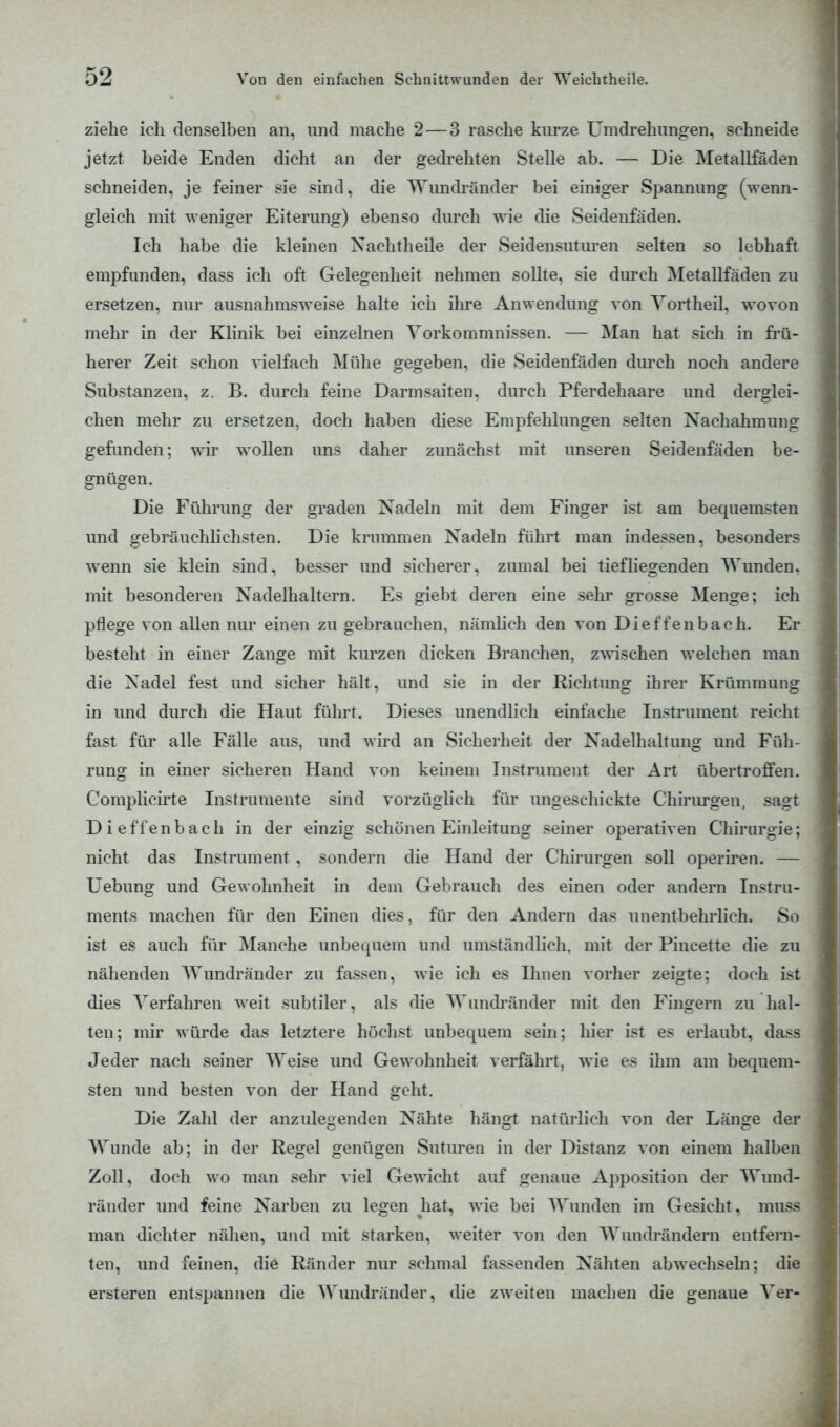 ziehe ich denselben an, und mache 2 — 3 rasche kurze Umdrehungen, schneide jetzt beide Enden dicht an der gedrehten Stelle ab. — Die Metallfäden schneiden, je feiner sie sind, die Wundränder bei einiger Spannung (wenn- gleich mit weniger Eiterung) ebenso durch wie die Seidenfäden. Ich habe die kleinen Nachtheile der Seidensuturen selten so lebhaft empfunden, dass ich oft Gelegenheit nehmen sollte, sie durch Metallfäden zu ersetzen, nur ausnahmsweise halte ich ihre Anwendung von Vortheil. wovon mehr in der Klinik bei einzelnen Vorkommnissen. — Man hat sich in frü- herer Zeit schon vielfach Mühe gegeben, die Seidenfäden durch noch andere Substanzen, z. B. durch feine Darmsaiten, durch Pferdehaare und derglei- chen mehr zu ersetzen, doch haben diese Empfehlungen selten Nachahmung gefunden; wir wollen uns daher zunächst mit unseren Seidenfäden be- gnügen. Die Führung der graden Nadeln mit dem Finger ist am bequemsten und gebräuchlichsten. Die krummen Nadeln führt man indessen, besonders wenn sie klein sind, besser und sicherer, zumal bei tiefliegenden Wunden, mit besonderen Nadelhaltern. Es giebt deren eine sehr grosse Menge: ich pflege von allen nur einen zu gebrauchen, nämlich den von Dieffenbach. Er besteht in einer Zange mit kurzen dicken Branchen, zwischen welchen man die Nadel fest und sicher hält, und sie in der Richtung ihrer Krümmung in und durch die Haut führt. Dieses unendlich einfache Instrument reicht fast für alle Fälle aus, und wird an Sicherheit der Nadelhaltung und Füh- rung in einer sicheren Hand von keinem Instrument der Art übertroffen. Complicirte Instrumente sind vorzüglich für ungeschickte Chirurgen, saut Dieffenbach in der einzig schönen Einleitung seiner operativen Chirurgie; nicht das Instrument, sondern die Hand der Chirurgen soll operiren. — Uebung und Gewohnheit in dem Gebrauch des einen oder andern Instru- ments machen für den Einen dies, für den Andern das unentbehrlich. So ist es auch für Manche unbequem und umständlich, mit der Pincette die zu nähenden Wundränder zu fassen, wie ich es Ihnen vorher zeigte; doch ist dies Verfahren weit subtiler, als die Wundränder mit den Fingern zu hal- ten; mir würde das letztere höchst unbequem sein; hier ist es erlaubt, dass Jeder nach seiner Weise und Gewohnheit verfährt, wie es ihm am bequem- sten und besten von der Hand geht. Die Zahl der anzulegenden Nähte hängt natürlich von der Länge der Wunde ab; in der Regel genügen Suturen in der Distanz von einem halben Zoll, doch wo man sehr viel Gewicht auf genaue Apposition der Wund- ränder und feine Narben zu legen hat, wie bei Wunden im Gesicht, musa man dichter nähen, und mit starken, weiter von den Wundrändern entfern- ten, und feinen, die Ränder nur schmal fassenden Nähten abwechseln; die ersteren entspannen die Wundränder, die zweiten inachen die genaue Ver-