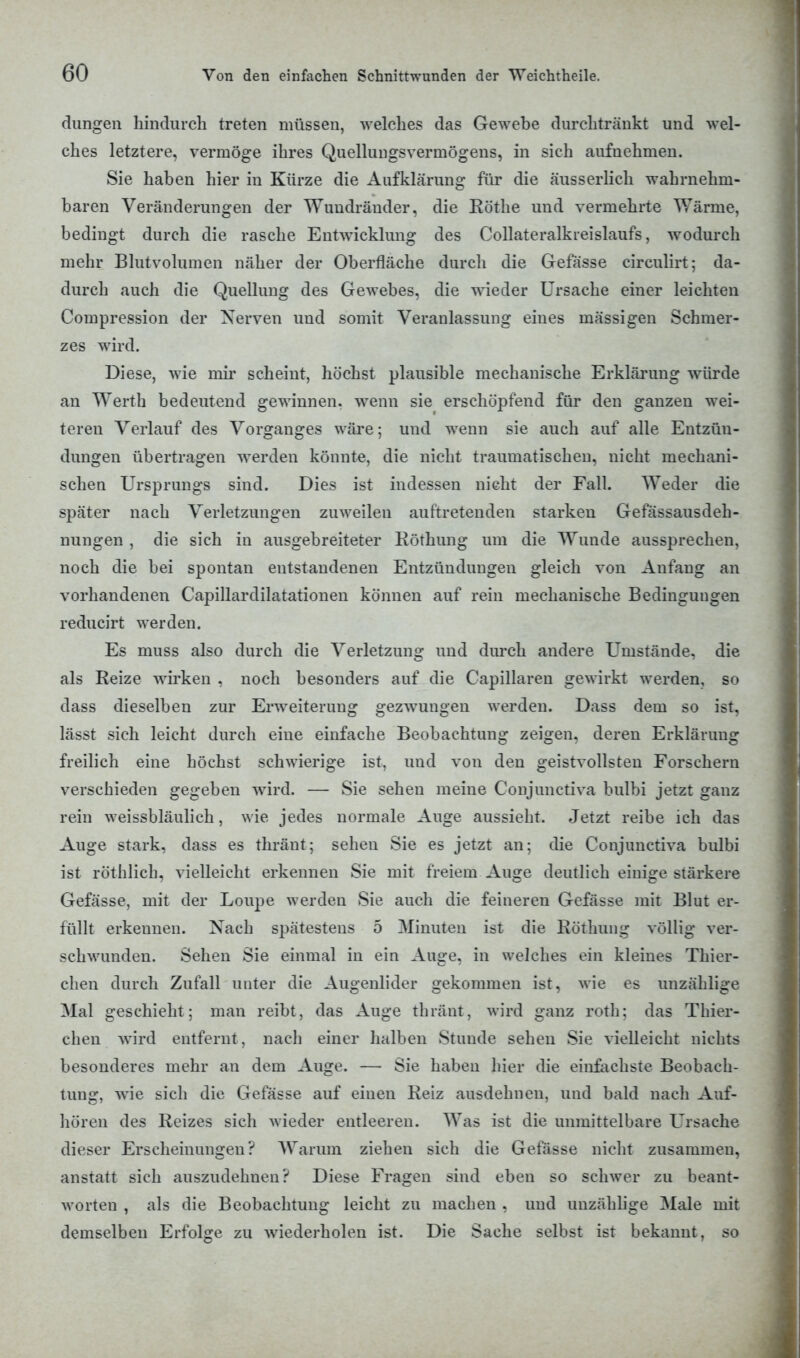 düngen hindurch treten müssen, welches das Gewebe durchtränkt und wel- ches letztere, vermöge ihres Quellungsvermögens, in sich aufnehmen. Sie haben hier in Kürze die Aufklärung für die äusserlich wahrnehm- baren Veränderungen der Wuudräuder, die Rothe und vermehrte Wärme, bedingt durch die rasche Entwicklung des Collateralkreislaufs, wodurch mehr Blutvolumen näher der Oberfläche durch die Gefässe circulirt; da- durch auch die Quellung des Gewebes, die wieder Ursache einer leichten Compression der Nerven und somit Veranlassung eines massigen Schmer- zes wTird. Diese, wie mir scheint, höchst plausible mechanische Erklärung würde an Werth bedeutend gewinnen, wenn sie erschöpfend für den ganzen wei- teren Verlauf des Vorganges wäre; und wenn sie auch auf alle Entzün- dungen übertragen werden könnte, die nicht traumatischen, nicht mechani- schen Ursprungs sind. Dies ist indessen nicht der Fall. Weder die später nach Verletzungen zuweilen auftretenden starken Gefässausdeh- nungen , die sich in ausgebreiteter Röthung um die Wunde aussprechen, noch die bei spontan entstandenen Entzündungen gleich von Anfang an vorhandenen Capillardilatationen können auf rein mechanische Bedingungen reducirt werden. Es muss also durch die Verletzung und durch andere Umstände, die als Reize wirken , noch besonders auf die Capillaren gewirkt werden, so dass dieselben zur Erweiterung gezwungen werden. Dass dem so ist, lässt sich leicht durch eine einfache Beobachtung zeigen, deren Erklärung freilich eine höchst schwierige ist, uud von den geistvollsten Forschern verschieden gegeben wird. — Sie sehen meine Conjunctiva bulbi jetzt ganz rein weissbläulich, wie jedes normale Auge aussieht. Jetzt reibe ich das Auge stark, dass es thräut; sehen Sie es jetzt an; die Conjunctiva bulbi ist röthlich, vielleicht erkennen Sie mit freiem Auge deutlich einige stärkere Gefässe, mit der Loupe werden Sie auch die feineren Gefässe mit Blut er- füllt erkeunen. Nach spätestens 5 Minuten ist die Röthung völlig ver- schwunden. Sehen Sie einmal in ein Auge, in welches ein kleines Thier- chen durch Zufall unter die Augenlider gekommen ist. wie es unzählige Mal geschieht; man reibt, das Auge thränt, wird ganz roth; das Thier- chen wird entfernt, nach einer halben Stunde sehen Sie vielleicht nichts besonderes mehr an dem Auge. — Sie haben hier die einfachste Beobach- tung, wie sich die Gefässe auf einen Reiz ausdehnen, und bald nach Auf- hören des Reizes sich wieder entleeren. Was ist die unmittelbare Ursache dieser Erscheinungen? Warum ziehen sich die Gefässe nicht zusammen, anstatt sich auszudehnen? Diese Fragen sind eben so schwer zu beant- worten , als die Beobachtung leicht zu machen , und unzählige Male mit demselben Erfolge zu wiederholen ist. Die Sache selbst ist bekannt, so