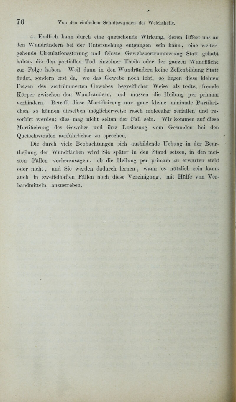 4. Endlich kann durch eine quetschende Wirkung, deren Effect uns an den Wundrändern bei der Untersuchung entgangen sein kann, eine weiter- gehende Circulationsstörung und feinste Gewebszertrümmerung Statt gehabt haben, die den partiellen Tod einzelner Theile oder der ganzen Wundfläche zur Folge haben. Weil dann in den Wundrändern keine Zellenbildung Statt findet, sondern erst da, avo das Gewebe noch lebt, so liegen diese kleinen Fetzen des zertrümmerten Gewebes begreiflicher Weise als todte, fremde Körper zwischen den Wundrändern, und müssen die Heilung per primam verhindern. Betrifft diese Mortificirung nur ganz kleine minimale Partikel- chen, so können dieselben möglicherweise rasch molecular zerfallen und re- sorbirt werden; dies mag nicht selten der Fall sein. Wir kommen auf diese Mortificirung des Gewebes und ihre Loslösung vom Gesunden bei den Quetschwunden ausführlicher zu sprechen. Die durch viele Beobachtungen sich ausbildende Uebung in der Beur- theilung der Wundflächen wird Sie später in den Stand setzen, in den mei- sten Fällen vorherzusagen , ob die Heilung per primam zu erwarten steht oder nicht , und Sie werden dadurch lernen , wann es nützlich sein kann, auch in zweifelhaften Fällen noch diese Vereinigung, mit Hülfe von Ver- bandmitteln, anzustreben.