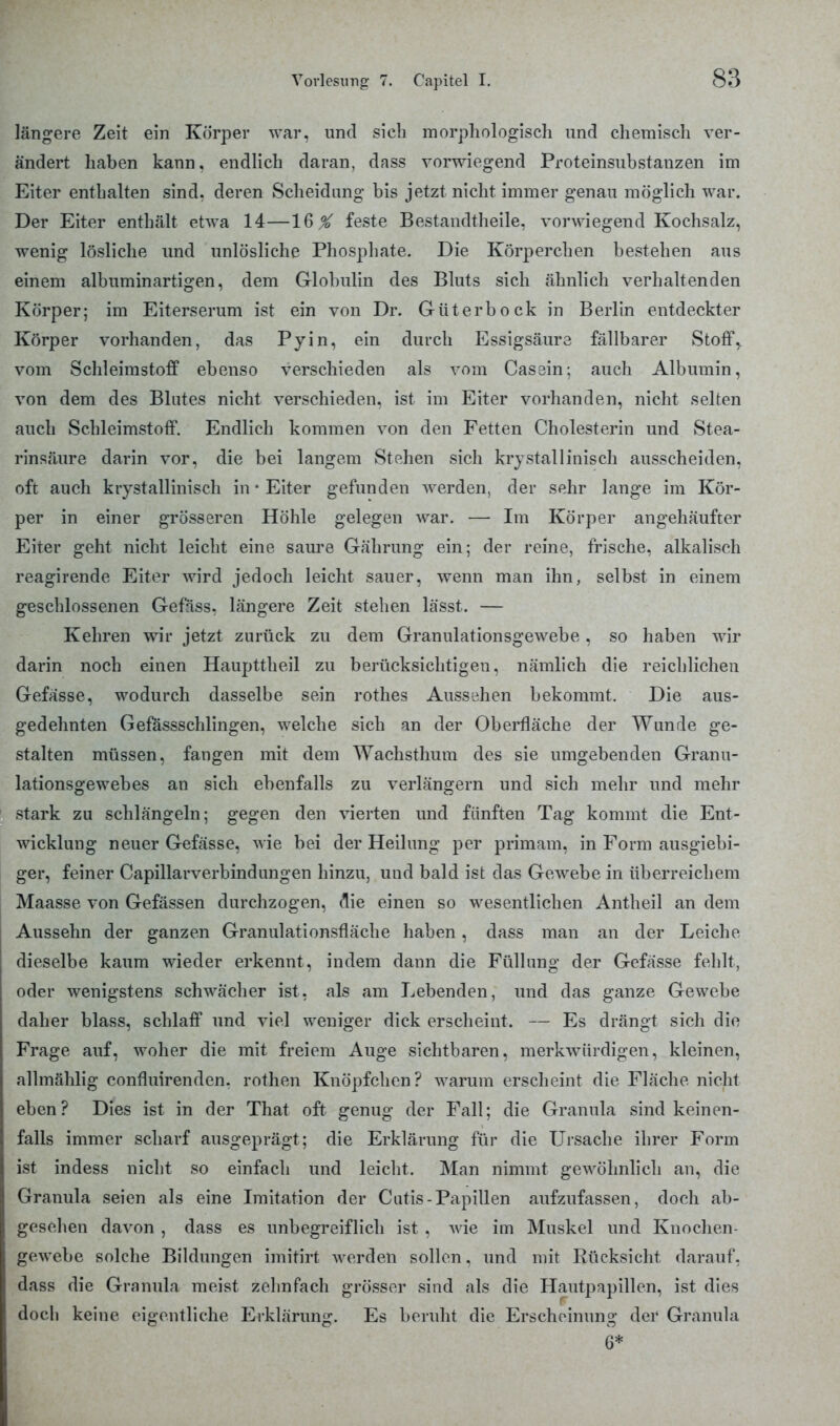 längere Zeit ein Körper war, und sich morphologisch und chemisch ver- ändert haben kann, endlich daran, dass vorwiegend Proteinsubstanzen im Eiter enthalten sind, deren Scheidung bis jetzt nicht immer genau möglich war. Der Eiter enthält etwa 14—16 % feste Bestandteile, vorwiegend Kochsalz, wenig lösliche und unlösliche Phosphate. Die Körperchen bestehen aus einem albuminartigen, dem Globulin des Bluts sich ähnlich verhaltenden Körper; im Eiterserum ist ein von Dr. Güterbock in Berlin entdeckter Körper vorhanden, das Pyin, ein durch Essigsäure fällbarer Stoff, vom Schleimston0 ebenso verschieden als vom Cassin; auch Albumin, von dem des Blutes nicht verschieden, ist im Eiter vorhanden, nicht selten auch Schleimstoff. Endlich kommen von den Fetten Cholesterin und Stea- rinsäure darin vor, die bei langem Stehen sich krystallinisch ausscheiden, oft auch krystallinisch in • Eiter gefunden werden, der sehr lange im Kör- per in einer grösseren Höhle gelegen war. — Im Körper angehäufter Eiter geht nicht leicht eine saure Gährung ein; der reine, frische, alkalisch reagirende Eiter wird jedoch leicht sauer, wenn man ihn, selbst in einem geschlossenen Gefäss. längere Zeit stehen lässt. — Kehren wir jetzt zurück zu dem Granulationsgewebe, so haben wir darin noch einen Haupttheil zu berücksichtigen, nämlich die reichlichen Gefässe, wodurch dasselbe sein rothes Aussehen bekommt. Die aus- gedehnten Gefassschlingen, welche sich an der Oberfläche der Wunde ge- stalten müssen, fangen mit dem Wachsthum des sie umgebenden Granu- lationsgewebes an sich ebenfalls zu verlängern und sich mehr und mehr stark zu schlängeln; gegen den vierten und fünften Tag kommt die Ent- wicklung neuer Gefässe, wie bei der Heilung per primam, in Form ausgiebi- ger, feiner Capillarverbindungen hinzu, uud bald ist das Gewebe in überreichem Maasse von Gefässen durchzogen, die einen so wesentlichen Antheil an dem Aussehn der ganzen Granulationsfläche haben, dass man an der Leiche dieselbe kaum wieder erkennt, indem dann die Füllung der Gefässe fehlt, oder wenigstens schwächer ist, als am Lebenden, und das ganze Gewebe daher blass, schlaff und viel weniger dick erscheint. — Es drängt sich die Frage auf, woher die mit freiem Auge sichtbaren, merkwürdigen, kleinen, allmählig confluirenden. rothen Knöpfchen? warum erscheint die Fläche nicht eben? Dies ist in der That oft genug der Fall; die Granula sind keinen- falls immer scharf ausgeprägt; die Erklärung für die Ursache ihrer Form ist indess nicht so einfach und leicht. Man nimmt gewöhnlich an, die Granula seien als eine Imitation der Cutis-Papillen aufzufassen, doch ab- gesehen davon , dass es unbegreiflich ist , wie im Muskel und Knochen- gewebe solche Bildungen imitirt werden sollen. und mit Rücksicht darauf, dass die Granula meist zehnfach grösser sind als die Hautpapillen, ist dies doch keine eigentliche Erklärung. Es beruht die Erscheinung der Granula