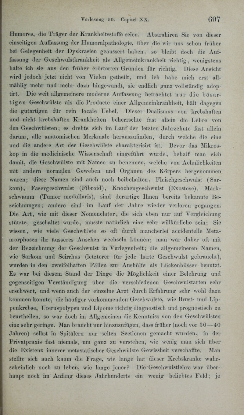 Humores, die Träger der Krankheitsstofte seien. Abstrahiren Sie v on dieser einseitigen Auffassung der Humoralpathologie, über die wir uns schon früher bei Gelegenheit der Dyskrasien geäussert haben, so bleibt doch die Auf- fassung der Geschwulstkrankheit als Allgemeinkrankheit richtig, wenigstens halte ich sie aus den früher erörterten Gründen für richtig. Diese Ansicht wird jedoch jetzt nicht von Vielen getheilt, und ich habe mich erst all- mählig mehr und mehr dazu hingewandt, sie endlich ganz vollständig adop- tirt. Die weit allgemeinere moderne Auffassung betrachtet nur die bösar- tigen Geschwülste als die Producte einer Allgemeinkrankheit, hält dagegen die gutartigen für rein locale Uebel. Dieser Dualismus von krebshaften und nicht krebshaften Krankheiten beherrschte fast allein die Lehre von den Geschwülsten; es drehte sich im Lauf der letzten Jahrzehnte fast allein darum, alle anatomischen Merkmale herauszufinden, durch welche die eine und die andere Art der Geschwülste charakterisirt ist. Bevor das Mikros- kop in die medicinische Wissenschaft eingeführt wurde, behalf man sich damit, die Geschwülste mit Namen zu benennen, welche von Aehnlichkeiten mit andern normalen Geweben und Organen des Körpers hergenommen waren; diese Namen sind auch noch beibehalten, Fleischgeschwulst (Sar- kom), Fasergeschwulst (Fibroid), Knochengeschwulst (Exostose), Mark- schwamm (Tumor medullaris), sind derartige Ihnen bereits bekannte Be- zeichnungen; andere sind im Lauf der Jahre wieder verloren gegangen. Die Art, wie mit dieser Nomenclatur, die sich eben nur auf Vergleichung stützte, geschaltet wurde, musste natürlich eine sehr willkürliche sein; Sie wissen, wie viele Geschwülste so oft durch mancherlei accidentelle Meta- morphosen ihr äusseres Ansehen wechseln können; man war daher oft mit der Bezeichnung der Geschwulst in Verlegenheit; die allgemeineren Namen, wie Sarkom und Scirrhus (letzterer für jede harte Geschwulst gebraucht), wurden in den zweifelhaften Fällen zur Aushülfe als Lückenbüsser benutzt. Es war bei diesem Stand der Dinge die Möglichkeit einer Belehrung und gegenseitigen Verständigung über die verschiedenen Geschwulstarten sehr erschwert, und wenn auch der einzelne Arzt durch Erfahrung sehr wohl dazu kommen konnte, die häufiger vorkommenden Geschwülste, wie Brust- und Lip- penkrebse, Uteruspolypen und Lipome richtig diagnostisch und prognostisch zu beurtheilen, so war doch im Allgemeinen die Kennfniss von den Geschwülsten eine sehr geringe. Man braucht nur hinzuzufügen, dass früher (noch vor 30—40 Jahren) selbst in Spitälern nur selten Sectionen gemacht wurden, in der Privatpraxis fast niemals, um ganz zu verstehen, wie wenig man sich über die Existenz innerer metastatischer Geschwülste Gewissheit verschaffte. Man stellte sich auch kaum die Frage, wie lange hat dieser Krebskranke wahr- scheinlich noch zu leben, wie lange jener? Die Geschwulstlehre war über- haupt noch im Anfang dieses Jahrhunderts ein wenig beliebtes Feld; je