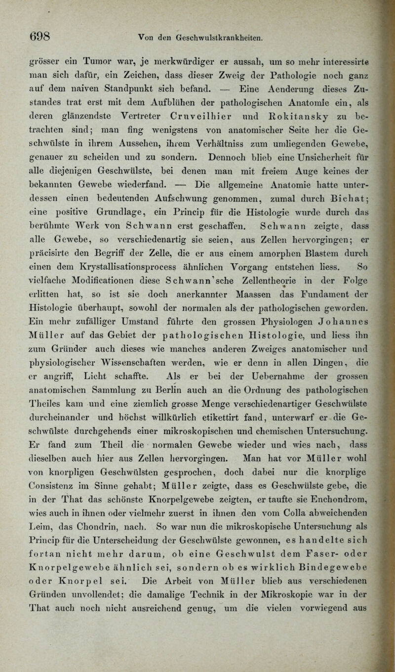 grösser ein Tumor war, je merkwürdiger er aussah, um so mehr interessirte man sich dafür, ein Zeichen, dass dieser Zweig der Pathologie noch ganz auf dem naiven Standpunkt sieh befand. — Eine Aenderung dieses Zu- standes trat erst mit dem Aufblühen der pathologischen Anatomie ein, als deren glänzendste Vertreter Cruveilhier und Rokitansky zu be- trachten sind; man fing wenigstens von anatomischer Seite her die Ge- schwülste in ihrem Aussehen, ihrem Verhältniss zum umliegenden Gewebe, genauer zu scheiden und zu sondern. Dennoch blieb eine Unsicherheit für alle diejenigen Geschwülste, bei denen mau mit freiem Auge keines der bekannten Gewebe wiederfand. — Die allgemeine Anatomie hatte unter- dessen einen bedeutenden Aufschwung genommen, zumal durch Bichat; eine positive Grundlage, ein Princip für die Histologie wurde durch das berühmte Werk von Schwann erst geschaffen. Schwann zeigte, dass alle Gewebe, so verschiedenartig sie seien, aus Zellen hervorgingen; er präcisirte den Begriff der Zelle, die er aus einem amorphen Blastem durch einen dem Krystallisationsprocess ähnlichen Vorgang entstehen liess. So vielfache Modificationen diese Schwann'sche Zellentheorie in der Folge erlitten hat, so ist sie doch anerkannter Maassen das Fundament der Histologie überhaupt, sowohl der normalen als der pathologischen geworden. Ein mehr zufälliger Umstand führte den grossen Physiologen Johannes Müller auf das Gebiet der pathologischen Histologie, und Hess ihn zum Gründer auch dieses wie manches anderen Zweiges anatomischer und physiologischer Wissenschaften werden, wie er denn in allen Dingen, die er angriff, Licht schaffte. Als er bei der Uebernahme der grossen anatomischen Sammlung zu Berlin auch an die Ordnung des pathologischen Theiles kam und eine ziemlich grosse Menge verschiedenartiger Geschwülste durcheinander und höchst willkürlich etikettirt fand, unterwarf er die Ge- schwülste durchgehends einer mikroskopischen und chemischen Untersuchung. Er fand zum Theil die normalen Gewebe wieder und wies nach, dass dieselben auch hier aus Zellen hervorgingen. Man hat vor Müller wohl von knorpligen Geschwülsten gesprochen, doch dabei nur die knorplige Consistenz im Sinne gehabt; Müller zeigte, dass es Geschwülste gebe, die in der That das schönste Knorpelgewebe zeigten, er taufte sie Enchondrom, wies auch in ihnen oder vielmehr zuerst in ihnen den vom Colla abweichenden Leim, das Chondrin, nach. So war nun die mikroskopische Untersuchung als Princip für die Unterscheidung der Geschwülste gewonnen, es handelte sich fortan nicht mehr darum, ob eine Geschwulst dem Faser- oder Knorpelgewebe ähnlich sei, sondern ob es wirklich Bindegewebe oder Knorpel sei. Die Arbeit von MüJler blieb aus verschiedenen Gründen unvollendet; die damalige Technik in der Mikroskopie war in der That auch noch nicht ausreichend genug, um die vielen vorwiegend aus