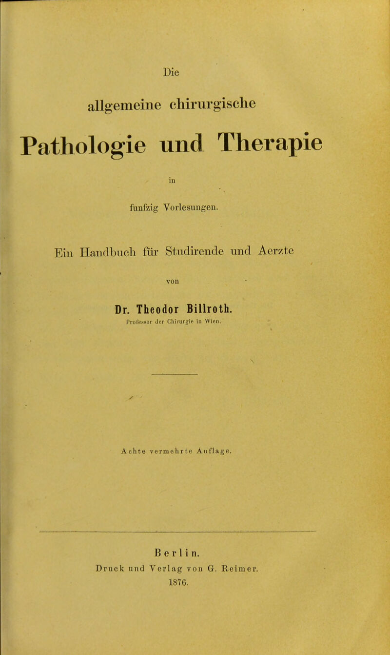 Die allgemeine chirurgische Pathologie und Therapie fünfzig Vorlesungen. Ein Handbuch für Studirende und Aerzte von Dr. Theodor Billroth. Professor der Chirurgie in Wien. s Achte vermehrte Auflage. Berlin. Druck und Verlag von G. Reimer. 1876.