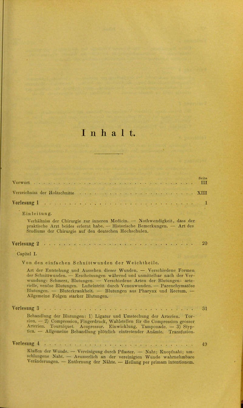 Inhalt. Vorwort Verzeichniss der Holzschnitte Vorlesung 1 Einleitung. Verhältnis der Chirurgie zur inneren Medicin. — Nothwendigkeit, dass der praktische Arzt beides erlernt habe. — Historische Bemerkungen. — Art des Studiums der Chirurgie auf den deutschen Hochschulen. Vorlesung 2 • Capitel I. Von den einfachen Schnittwunden der Weichtheile. Art der Entstehung und Aussehen dieser Wunden. — Verschiedene Formen der Schnittwunden. — Erscheinungen während und unmittelbar nach der Ver- wundung: Schmerz, Blutungen. — Verschiedene Arten der Blutungen: arte- rielle, venöse Blutungen. Lufteintritt durch Venenwunden. — Parenchymatöse Blutungen. — Bluterkrankheit. — Blutungen aus Pharynx und Rectum. — Allgemeine Folgen starker Blutungen. Vorlcsnng 3 Behandlung der Blutungen: 1) Ligatur und Umstechung der Arterien. Tor- sion. — 2) Compression, Fingerdruck, Wahlstellen für die Compression grosser Arterien. Tourniquet. Acupressur. Einwicklung. Tamponade. — 3) Styp- tica. — Allgemeine Behandlung plötzlich eintretender Anämie. Transfusion. Vorlesung 4 Klaffen der Wunde. — Vereinigung durch Pilaster. — Naht; Knopfnaht; um- schlungene Naht. — Aeusserlich an der vereinigten Wunde wahrnehmbare Veränderungen. — Entfernung der Nähte. — Heilung per primam intentionem. Seite III XHI 1 20 31 49