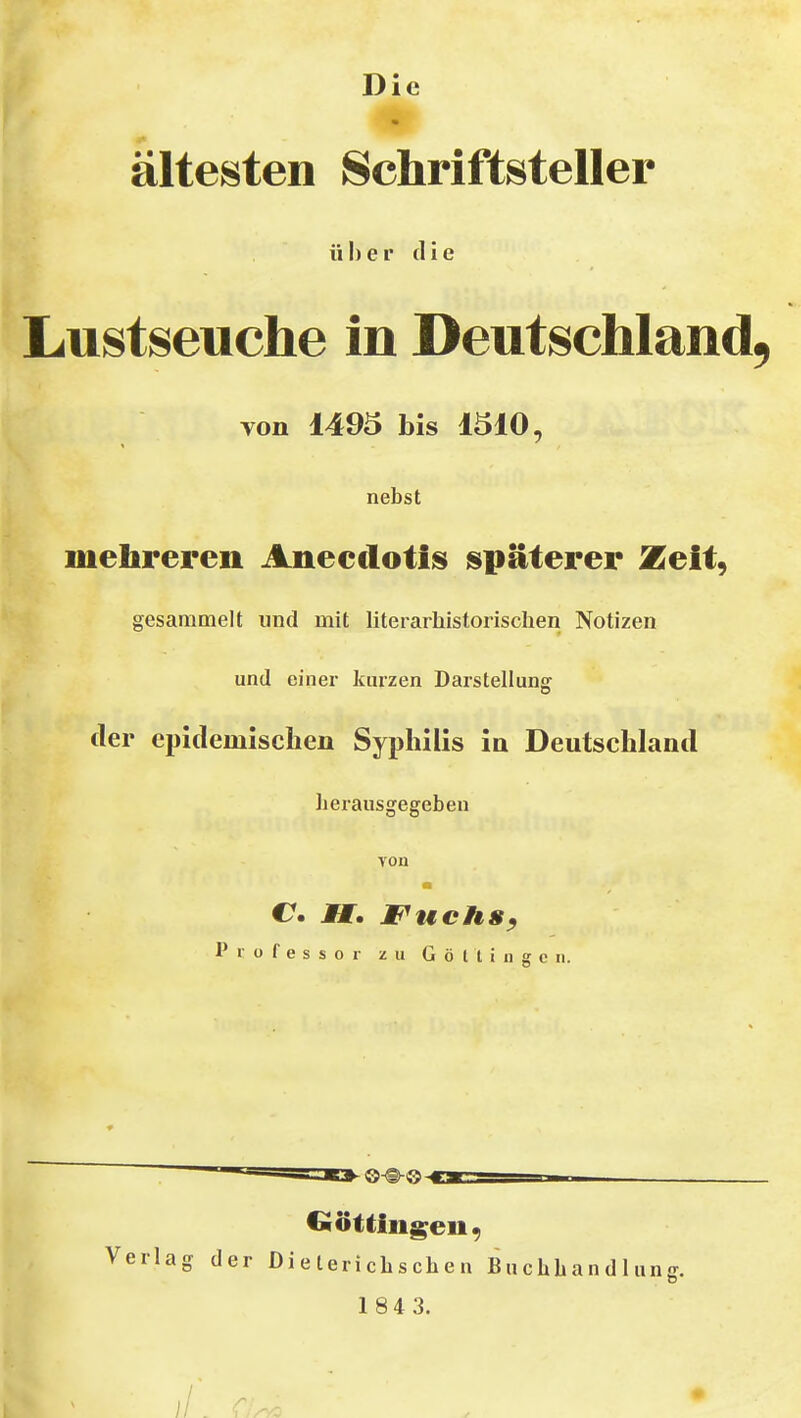 Die * ältesten Schriftsteller über (He Lustseuche in Deutschland von 1495 bis läiO, nebst mehreren Anecclotis späterer Zeit, gesammelt und mit literarhistorischen Notizen und einer kurzen Darstellung der epidemischen Syphilis in Deutschland herausgegeben von C MM, Fuchs, Professor zu G ö l i i n g c ii. ■©-®-0- Ciöt Hilgen, Verlag der Dieterichschen Buchhandlunff, 1 84 3. II