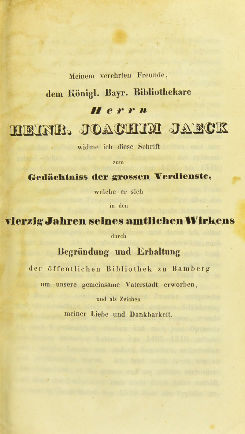 Meinem verehrten Freunde, dem Königl. Bayr. Bibliothekare Herrn widme ich diese Schrift zum Oeiläclitiiiss der grossen Terclieiiste^ welche er sich in den vierzig; Jahren seineis amtliehenWirkenis durch Begründung und Erhaltung* der öffentlichen Bibliothek zu Bamberg um unsere gemeinsame Vaterstadt erworben, und als Zeichen meiner Liebe und Dankbarkeit.