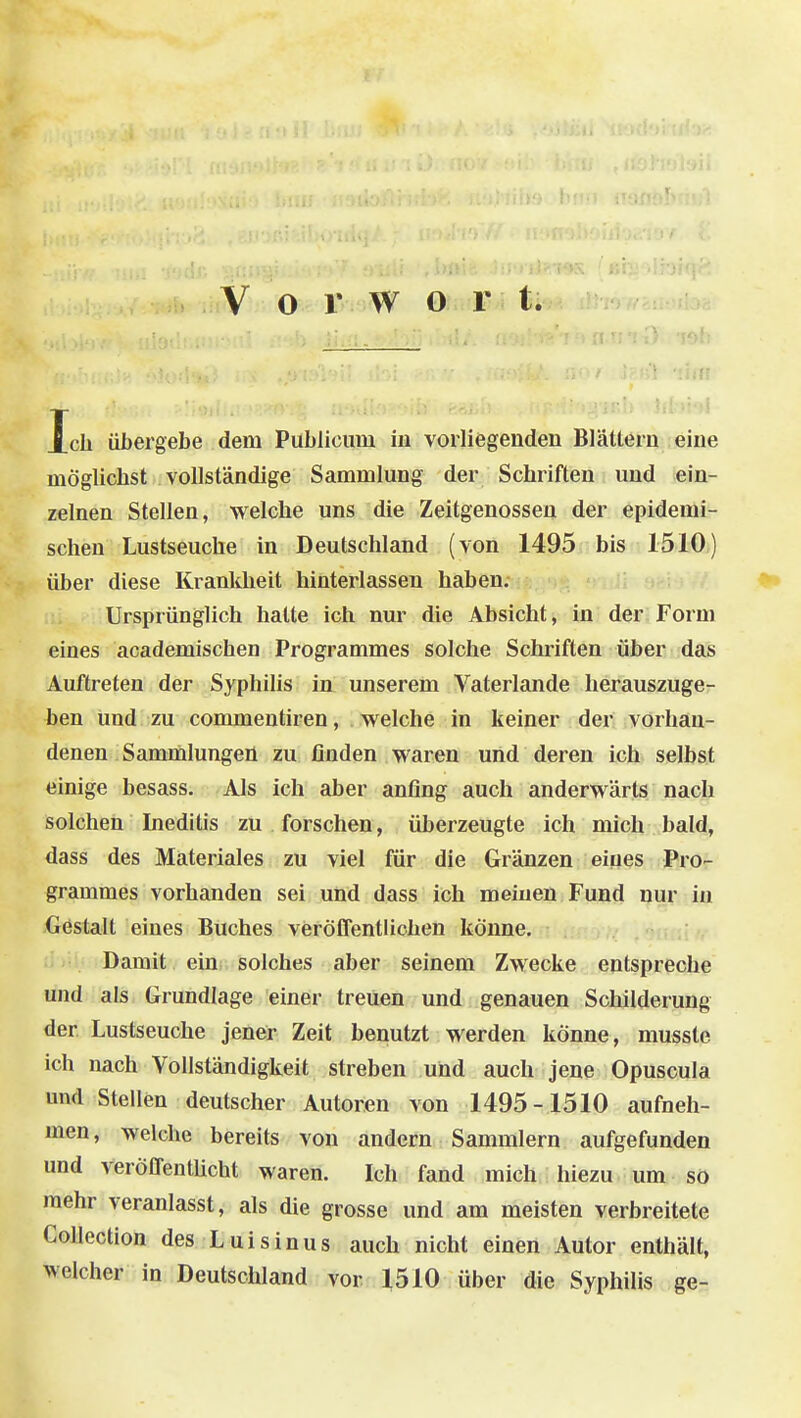 Ich übergebe dem Publicum in vorliegenden Blättern eine möglichst vollständige Sammlung der Schriften und ein- zelnen Stellen, welche uns die Zeitgenossen der epidemi- schen Lustseuche in Deutschland (von 1495 bis 1510) über diese Krankheit hinterlassen haben. Ursprünglich halte ich nur die Absicht, in der Form eines academischen Programmes solche Schriften über das Auftreten der Syphihs in unserem Vaterlande herauszuge- ben Und zu commentiren, welche in keiner der vorhan- denen Sammlungen zu, finden waren und deren ich selbst einige besass. Als ich aber anfing auch anderwärts nach solchen Inediüs zu forschen, überzeugte ich mich bald, dass des Materiales zu viel für die Gränzen eines Pro- grammes vorhanden sei und dass ich meinen Fund nur in Gestalt eines Buches veröffentlichen könne. Damit ein solches aber seinem Zwecke entspreche und als Grundlage einer treuen und genauen Schilderung der Lustseuche jener Zeit benutzt werden könne, musste ich nach Vollständigkeit streben und auch jene Opuscula und Stellen deutscher Autoren von 1495-1510 aufneh- men, welche bereits von andern Sammlern aufgefunden und veröflTentücht waren. Ich fand mich hiezu um so mehr veranlasst, als die grosse und am meisten verbreitete CoUection des Luis in us auch nicht einen Autor enthält, welcher in Deutschland vor 1510 über die Syphilis ge-