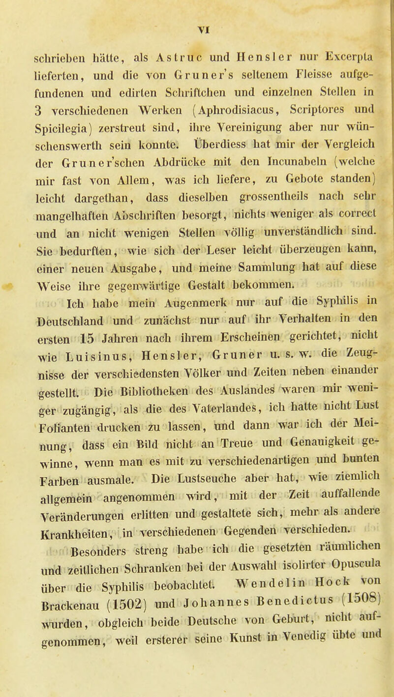 schrieben hätte, als Astruc und Hensler nur Exccrpta lieferten, und die von Gruners seltenem Fleisse aufge- fundenen und edirlen Schriftchen und einzelnen Stellen in 3 verschiedenen Werken (Aphrodisiacus, Scriptores und Spicilegia) zerstreut sind, ihre Vereinigung aber nur wün- schenswerth sein konnte. Überdiess hat mir der Vergleich der Grüner'schen Abdrücke mit den Incunabeln (welche mir fast von Allem, v^^as ich liefere, zu Gebote standen) leicht dargethan, dass dieselben grossentheils nach sehr mangelhaften Abschriften besorgt, nichts weniger als correct und an nicht wenigen Stellen völlig unverständlich sind. Sie bedurften, wie sich der Leser leicht überzeugen kann, einer neuen Ausgabe, und meine Sammlung hat auf diese Weise ihre gegenw^ärtige Gestalt bekommen. Ich habe mein Augenmerk nur auf die Syphilis in Deutschland und zunächst nur auf ihr Verhalten in den ersten 15 Jahren nach ihrem Erscheinen gerichtet, nicht wie Luisinus, Hensler, Gruner u. s. w. die Zeug- nisse der verschiedensten Völker und Zeiten neben einander gestellt. Die Bibliotheken des Auslandes waren mir weni- ger zugängig, als die des Vaterlandes, ich halte nicht Lust Folianten drucken zu lassen, und dann war. ich der Mei- nung, däss ein Bild nicht an Treue und Genauigkeit ge- winne, wenn man es mit zu verschiedenartigen und bunten Farben ausmale. Die Lustseuche aber hat, wie ziemlich allgemein angenommen wird, mit der Zeit auffallende Veränderungen erlitten und gestaltete sich, mehr als andere Krankheiten, in verschiedenen Gegenden verschieden. Besonders streng habe ich die gesetzten räumlichen und zeillichen Schranken bei der Auswahl isolirter Opuscula über die Syphihs beobachtet. Wendel in Hock von Brackenau (1502) und Johannes Benedictus (1508) mirden, obgleich beide Deutsche von Geburt, nicht auf- genommen, weil ersterer seine Kunst in Venedig übte und