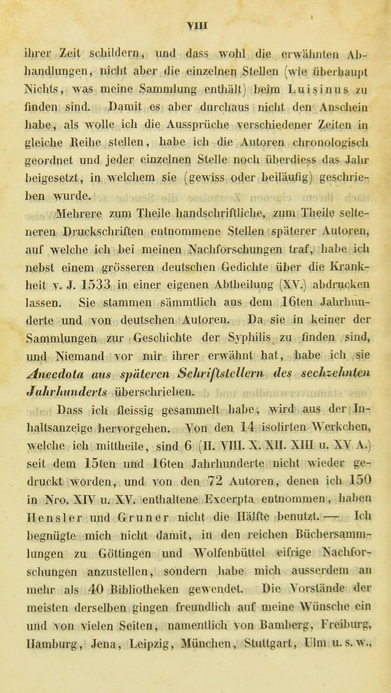 YIII I ihrer Zeit schildern, und dass wohl die crwälinten Ah- liandlungen, nicht aher die einzelnen Stellen (wie überhaupt Nichts, was meine Sammlung enthält) heim Luisinus zu finden sind. Damit es aber durchaus nicht den Anschein habe, als wolle ich die Aussprüche verschiedener Zeiten in gleiche Reihe stellen, habe ich die Autoren chronologisch geordnet und jeder einzelnen Stelle noch überdiess das Jahr beigesetzt, in welchem sie (gewiss oder beiläufig) geschrie- ben wurde. . ; Mehrere zum Theile handschriftliche, zum Theile selte- neren Druckschriften entnommene Stellen späterer Autoren, auf welche ich Lei meinen Nachforschungen traf, habe ich nebst einem grösseren deutschen Gedichte über die Krank- heit V. J. 1533 in einer eigenen Abtheilung (XY.) abdrucken lassen. Sie stammen sämmtlich aus dem löten Jahrhun- derte und von deutschen Autoreu. Da sie in keiner der Sammlungen zur Geschichte der Syphilis zu finden sind, und Niemand vor mir ihrer erwähnt hat, habe ich sie Anecdota aus späteren Schriftstellern des sechzehnten JahrJiunderts überschrieben. ■ Dass ich fleissig gesammelt habe, wird aus der In- haltsanzeige hervorgehen. Von den 14 isolirten Werkchen, welche ich mittheile, sind 6 (U. VUI. X. XU. XIU u. XV A.) seit dem 15ten und 16ten Jahrhunderte nicht wieder ge- druckt worden, und von den 72 Autoren, denen ich 150 in Nro. XW u. XV. enthaltene Excerpta entnommen, haben Hensler und Gruner nicht die Hälfte benutzt.— Ich begnügte mich nicht damit, in den reichen Büchersamm- lungen zu Göttingen und Wolfenbüttel eifrige Nachfor- schungen anzustellen, sondern habe mich ausserdem an mehr als 40 Bibliotheken gewendet. Die Vorstände der meisten derselben gingen freundlich auf meine Wünsche ein und von vielen Seiten, namentlich von Bamberg, Freiburg, Hamburg, Jena, Leipzig, München, Stuttgart, Ulm u.s.w.,