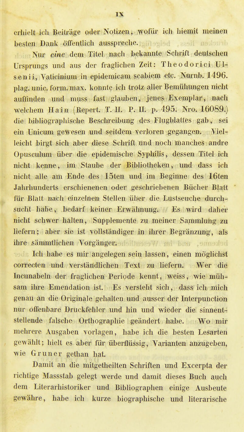 erhielt ich Beiträge oder Notizen, wofür icJi Iiiemit meinen besten Dank öffentlich ausspreche. Nur eine dem Titel nach bekannte Schiift deutschen Ursprungs und aus der fraglichen Zeit: Theodorici Ul- senii, Vaticinium in epidemicam scabiem etc. Nurnb. 1496. plag. unic. form. max. konnte ich trotz aller Bemühungen nicht auffinden und muss fast glauben, jenes Exemplar, nach welchem Hain (Repert. T. U. P. U. p. 495. Nro. 16089.) die bibliographische Beschreibung des Flugblattes gab, sei ein Unicum gewesen und seitdem verloren gegangen. Viel- leicht birgt sich aber diese Schrift und noch manches andre Opusculum über die epidemische Syphilis, dessen Titel ich nicht kenne, im Staube der Bibliotheken, und dass ich nicht alle am Ende des 15ten und im Beginne des löten Jahrhunderts erschienenen oder geschriebenen Bücher Blatt für Blalt nach einzelnen Stellen über die Lustseuche durch- sucht habe, bedarf keiner Erwähnung. Es wird daher nicht schwer halten, Supplemente zu meiner Sammlung zu liefern; aber sie ist vollständiger in ihrer Begränzung, als ihre sämmtlichen Vorgänger. Ich habe es mir angelegen sein lassen, einen möglichst correcten und verständlichen Text zu liefern. Wer die Incunabeln der fraglichen Periode kennt, weiss, wie müh- sam ihre Emendation ist. Es versteht sich, dass ich mich genau an die Originale gehalten und ausser der Interpunction nur offenbare Druckfehler und hin und wieder die sinnent- stellende falsche Orthographie geändert habe. Wo mir mehrere Ausgaben vorlagen, habe ich die besten Lesarten gewählt; hielt es aber für überflüssig, Varianten anzugeben, wie Gruner gethan hat. Damit an die mitgetheilten Schriften und Excerpta der richtige Massstab gelegt werde und damit dieses Buch auch dem Literarhistoriker und Bibliographen einige Ausbeute gewähre, habe ich kurze biographische und literarische