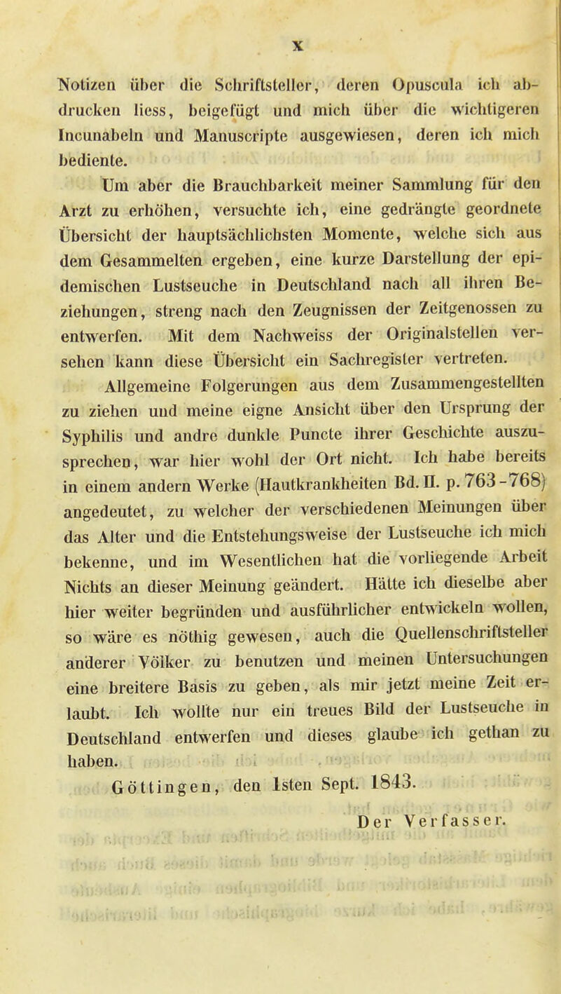 T^otizen über die Schriftsteller, deren Opuscula ich ab- drucken Hess, beigefügt und mich über die wichtigeren Incunabeln und Manuscripte ausgewiesen, deren ich mich bediente. Um aber die Brauchbarkeit meiner Sammlung für den Arzt zu erhöhen, versuchte ich, eine gedrängle geordnete Übersicht der hauptsächlichsten Momente, welche sich aus dem Gesammelten ergeben, eine kurze Darstellung der epi- demischen Lustseuche in Deutschland nach all ihren Be- ziehungen, streng nach den Zeugnissen der Zeitgenossen zu entwerfen. Mit dem Nachweiss der Originalstellen ver- sehen kann diese Übersicht ein Sachregister vertreten. Allgemeine Folgerungen aus dem Zusammengestellten zu ziehen und meine eigne Ansicht über den Ursprung der Syphilis und andre dunkle Puncte ihrer Geschichte auszu- sprechen, war hier wohl der Ort nicht. Ich habe bereits in einem andern Werke (Hautkrankheiten Bd. II. p. 763-768) angedeutet, zu welcher der verschiedenen Meinungen über das Alter und die Entstehungsweise der Lustseuche ich mich bekenne, und im WesentUchen hat die vorliegende Arbeit Nichts an dieser Meinung geändert. Hätte ich dieselbe aber hier weiter begründen und ausführlicher entwickeln wollen, so wäre es nöthig gewesen, auch die Quellenschriftsteller anderer Völker zu benutzen und meinen Untersuchungen eine breitere Basis zu geben, als mir jetzt meine Zeit er- laubt. Ich wollte nur ein treues Bild der Lustseuche in Deutschland entwerfen und dieses glaube ich gethan zu haben. Gott in gen, den Isten Sept. 1843. Der Verfasser.