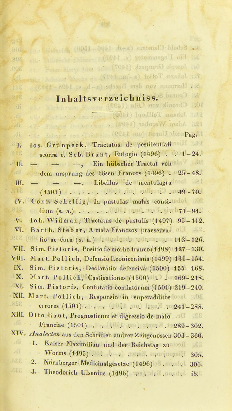 Inlialtsverzelcliiiiss. Pag. I. los. Grönpeck, Traclalus de peslileullali scorra c. Seb. Brant, Eulogio (1496) . . 1-24. 11; — — —, Ein hübscher Traclat von dem Ursprung des bösen Franzos (1496) . 25-48. III. — — —, Libellus de menlulagra (1503) . 49-70. IV. Co nr. Seh eil ig, In pustulas nialas consi- lium (s. a.) 71-94. V. loh. Widman, Traclalus de puslulis (1497) 95-112. VI. Bart h. Steher, A mala Frauczos iiraCserva- lio ac cura (s. a.) 113-126. VII. Sim. Pistoris, Posiliodemorbofranco(1498) 127-130. VIII. Mart. Pol lieh, DefensioLeoniceniaua (1499) 131-154. IX. Sim. Pistoris, Declaralio defensiva (1500) 155-168. X. Mart. Pollich, Casligationes (1500) . . 169-218. XL Sim. Pistoris, Confutatio conflatorum (1501) 219-240. XII. Mart. Pollich, Responsio in superadditos errores (1501) . . . .'»if' ;t'i;; l;:?-;/' -jr 241-288. XIII. Olto Raut, Prognoslicum et digressio de malo Franciae (1501) 289-302. XIV. ^nahcten aus den Schriften andrer Zeitgenossen 303-360. 1. Kaiser Maximilian und der Reichstag zu Worms (1495) c^iur^t. . , 305. 2. Nürnberger Mediciualgeselzc (1496) ' . . . 306. 3. Theodorich Ulsenius (1496) . ib.