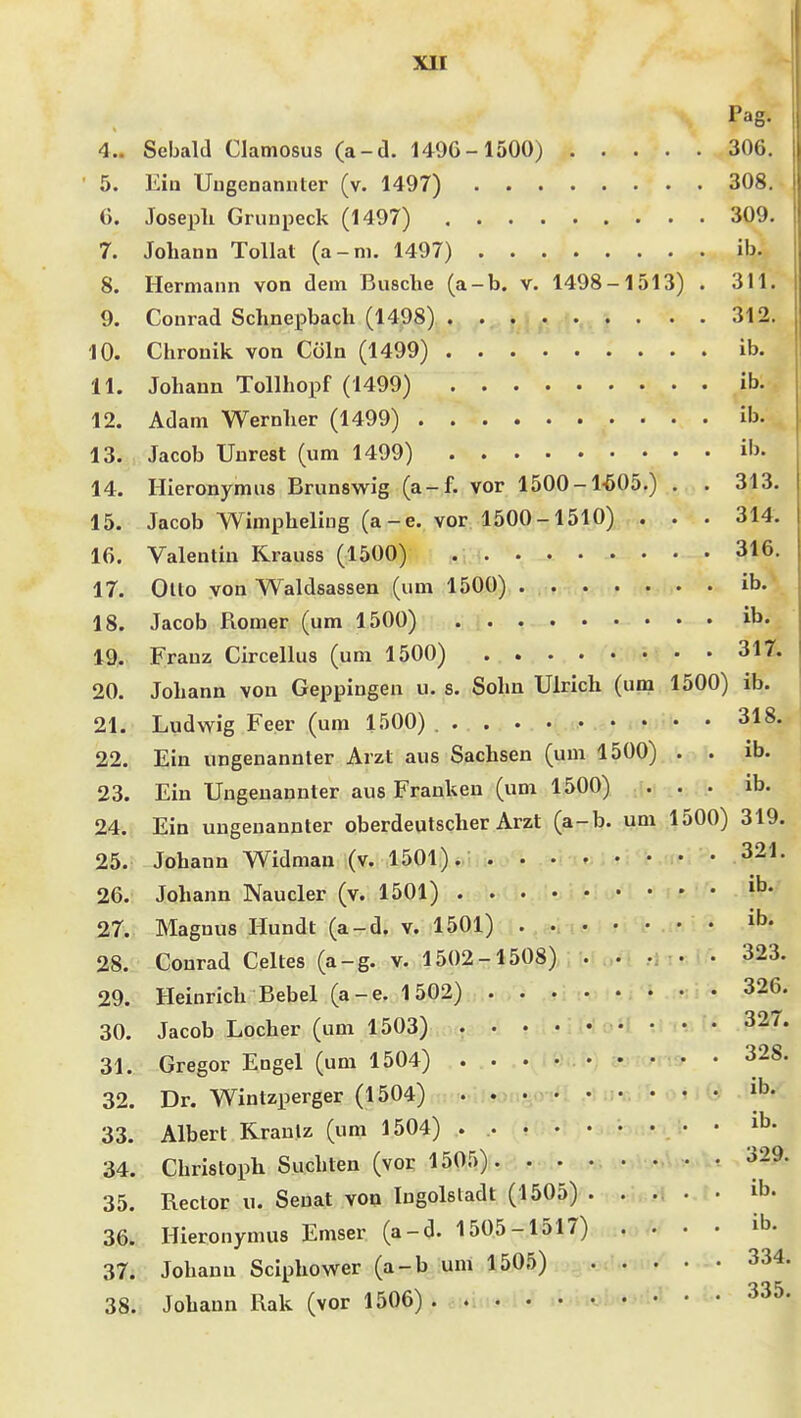 Pag. 4.. Sebald Clamosus (a-d. 149G-1500) 306. 5. Ein Uugenaniiter (v. 1497) 308. (). Joseph Grunpeck (1497) 309. 7. Johann Tollat (a-m. 1497) ib. 8. Hermann von dem Busche (a-b. v. 1498-1513) . 311. 9. Conrad Schnepbach (1498) 312. 10. Chronik von Cöln (1499) ib. 11. Johann Tollhopf (1499) ib. 12. Adam Wernher (1499) ib. 13. Jacob Uurest (um 1499) i'j- 14. Hieronymus Brunswig (a-f. vor 1500-1-505.) . . 313. 15. Jacob Wimpheliug (a-e. vor 1500-1510) . . . 314. 16. Valentin Krauss (1500) 316. 17. Ollo von Waldsassen (um 1500) ib. 18. Jacob Römer (um 1500) ib. 19. Franz Circellus (um 1500) 317. 20. Johann von Geppingen u. s. Sohn Ulrich (um 1500) ib. 21. Ludwig Feer (um 1500) 318. 22. Ein ungenannter Arzt aus Sachsen (um 1500) . . ib. 23. Ein Ungenannter aus Frauken (um 1500) ... ib. 24. Ein ungenannter oberdeutscher Arzt (a-b. um 1500) 319. 25. Johann Widman (v. 1501). 321. 26. Johann Naucler (v. 1501) ^b. 27. Magnus Hundt (a-d. v. 1501) . ib. 28. Conrad Celtes (a-g. V. 1502-1508) . . -i : m • 323. 29. Heinrich Bebel (a-e. 1502) . . .. .. • i • • 326. 30. Jacob Locher (um 1503) . • • .V.; . . . 327. 31. Gregor Engel (um 1504) 328. 32. Dr. Wintzperger (1504) • i^. 33. Albert Rrantz (um 1504) ^b. 34. Christoph Suchten (vor 1505). ....... 329. 35. Rector u. Senat von Ingolstadt (1505) . . ... • ib. 36. Hieronymus Emser (a-d. 1505-1517) . . . . ib. 37. Johann Sciphower (a-b um 1505) 334. 38. Johann Rak (vor 1506)