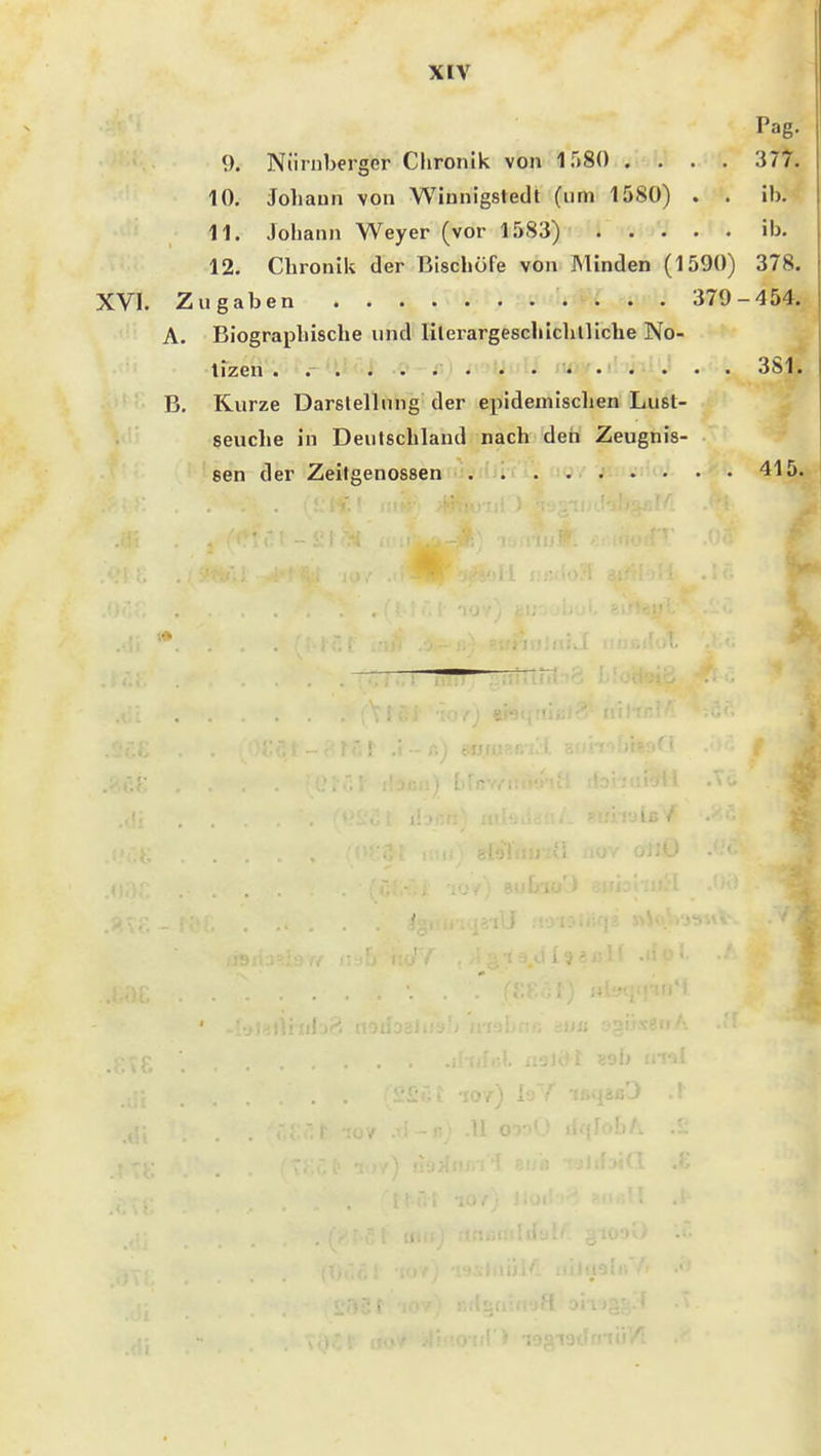 Pag. 9. Nürnberger Chronik von 1580 .... 377. 10. Johann von Winnigstedt (um 1580) . . ib. 11. Johann Weyer (vor l.'iSS) ib. 12. Chronik der Bischöfe von Minden (1590) 378. XVI. Zugaben : . . 379-454. A. Biographische und lilerargeschichtliche No- tizen . . . l i- 381. B. Kurze Darstellung der epidemischen Lust- geuche in Deutschland nach den' Zeugnis- sen der Zeitgenossen 415. ■.■i>