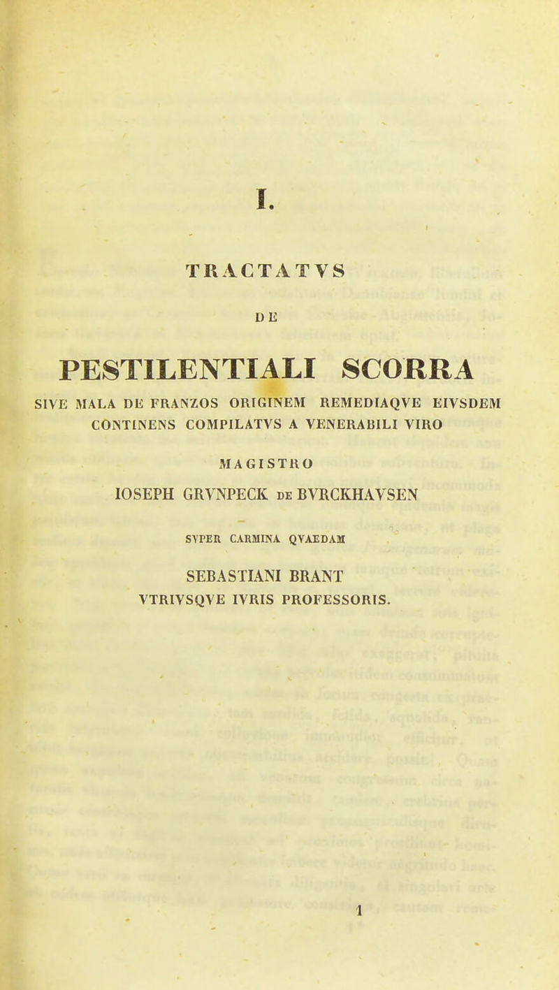 TRACTATVS DE PESTILENTIALI SCORRA SIVE MALA DE FRANZOS ORIGINEM REMEDIAQVE EIVSDEM CONTINENS COMPILATVS A VENERABILI VIRO MAGISTRO lOSEPH GRVNPECK de BVRCKHAVSEN SYPEU CARMINA QYAEDAM SEBASTIANI BRANT VTRIVSQVE IVRIS PROFESSORIS. 1