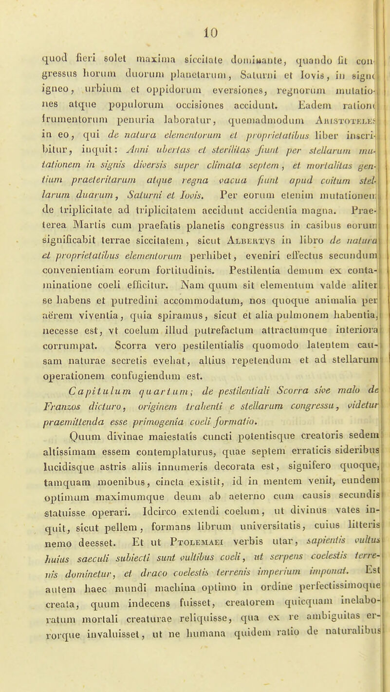 quod fierl solet maxlina slccilate doiuluaute, quando Iii con-| gressiis lioniiu cluoruiu plaiiolanim, Saliiini et loviö, in sigiu igneo, urbiiini et oppidoruni eversiones, regnonim iinilalio- lies atque iJopuluriun occisiones acciduut. Eadem ralionc Irumentorum peuuria laboratur, queniadnioduin Aiustotklej in eo, qui de natura eleinentüiuin et pioptielatibiis liber inscri-j bitur, iiiqiiit: Anni überlas et sterllllas J'tuiit per stellaruin mii- tationetn in signis dwersis super cliniala septern, et murlaliLas gen- tium praelerilaruin atque regna vacua fiiird apud cuilum stel-\ larum duarum, Saiurrii et loi'is. Per eoriini eteiiiin niulalioneii; de triplicitate ad Iriplicitatein acciduut accidenlia magna. Prae- terea Max'lis cum praefalis planelis congressus in casibus eorum significabit terrae siccilalem, sicut Albektys in libro de natura el proprietalihus elenienturum perliibet, eveniri elFectus secundum conveuientiam eorum forlitudinis. Peslilenlia denuim ex conta- juinalioue coeli ellicitur. Nam quum sit elemenlum valde alilec se liabens et putredini accommodatum, uos quoque animalia per aerem viventla, quia spiramus, sicut et alia pulmonem liabentlaj iiecesse est, vt coelum illud pulrefactum altraclumque interiora corrumpat. Scorra vero peslilentialis quomodo latentem cau-) sam naturae seci'etis evehat, allius repetendum et ad stellarum' operationem coufugiendum est. Capitulum (juariuni; de pestilentlali Scorra sive mala de Franws dicturo, originem trahenii e stellarum congressu, videtur praemittenda esse primogenia coeli forniatio. \ Quum diviuae maiestalis cuucti potentisque creatoris sedem altlssimam essem contemplaturus, quae seplem erralicis sideribus lucidisque astris aliis innumeris decorata est, siguifero quoque, tamquam moenibus, cincla exislit, id in mentem venit, eundem Optimum maximumque deum ab aeterno cum causis secundis statuisse operari. Idcirco exlendi coekini, ut divinus vales in- quit, sicut i^ellem, formans librum uuiversilalis, cuius litteris nemo deesset. Et ut Ptolemaei verbis ular, sapientis mlius huius saeculi suhiecti sunt oullibus codi, ut serpens coelesiis icrre- jtis dominetur, et draco cuekstis terrenis imperiuni iuiponai. Est aulem liaec mundi machiua oplimo in ordlne perfectissimoque creala, quum indeceus fuisset, crealorem quicquam inelabo- ralum morlali creaturae reliquisse, qua ex re ambiguitas er- rorque invaluissel, ut ne humana quidem ralio de naturalibuä