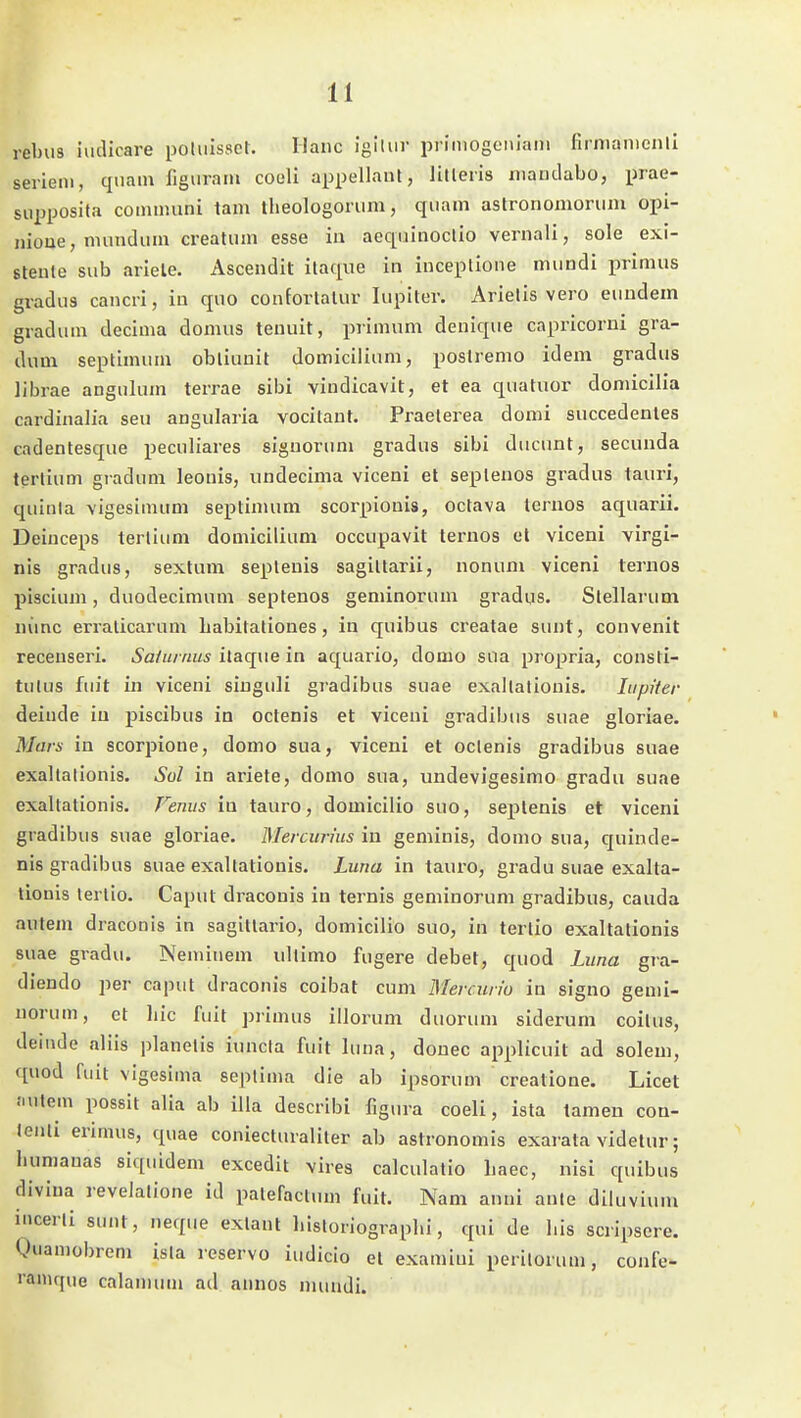 rebu3 iudicare poliilssct. Haue igllur priiiiogeiiiain firnianicnli Seriem, quam figuram coüli appellant, litleris maudabo, prae- supposita communi tarn theologorum, quam astronomorum opi- niooe, mundum crealum esse in aeqainoclio vernali, sole exi- steute sub ariele. Ascendit ilaque in inceplione mimdi immus gradus cancri, in quo confortalur lupiter. Arielis vero euudem gradum decima domus teuuit, primum denique capricorui gra- dum septimuni obliunit domicilium, poslremo idem gradus librae angulum terrae sibi viudicavit, et ea quatuor domicilia cardinalia seu angularia vocitaut. Praelerea domi succedentes cadentesque peculiares signorum gradus sibi ducunt, secunda terlium gradum leonis, undecima viceni el sepleuos gradus lauri, quinla \igesimum septinuim scorpionis, octava lernos aquarii. Deiuceps terlium domicilium occupavit teruos el viceni virgl- nis gradus, sextum sepleuis sagiltarii, nonum viceni tei-uos pisciuni, duodecimum septenos geniinorum gradus. Stellarum nvinc erralicarum Labitationes, in quibus creatae sunt, convenit receuseri. Saiurnus ilaque in aquaiio, domo sua propria, consti- tutus fuit in viceni siuguli gi-adibus suae exallaliouis. lupiter deiude in piscibus in oclenis et viceni gradibus suae gloriae. Mars in scorpione, domo sua, viceni et oclenis gradibus suae exallalionis. Sol in ariete, domo sua, undevigesimo gradu suae exaltationis. Fenus in tauro, domiciiio suo, seplenis et viceni gradibus suae gloriae. Mercurhis in geniinis, domo sua, c[uinde- nis gradibus suae exaltationis. Luna in tauro, gradu suae exalta- tionis terlio. Caput draconis in ternis geniinorum gradibus, cauda autem draconis in sagittario, domiciiio suo, in terlio exaltationis suae gradu. Neminem ultimo fugere debet, quod Luna gra- diendo per caput draconis coibat cum Mercurio in signo genii- norum, et liic fuit primus illorum duorum siderum coilus, deiiide aliis planelis iuncta fuit luna, douec applicuit ad solem, quod fuit vigesiina seplima die ab ipsorum creatione. Licet Juitem possit alia ab illa describi figura coeli, isla tarnen con- lenti erimus, quae coniecturaliter ab astronomis exarata videtur; luimauas siquideni excedit vires calculatio liaec, nisi quibus divina revelatione id patefaclum fuit. Nam anni ante diluvium incerli sunt, neque exlant liisloriograplii, qui de Iiis scripsere. Ouamobrem isla reservo iudicio el examiui perilorum, confe- i'amque calamum ad annos nuuidi.