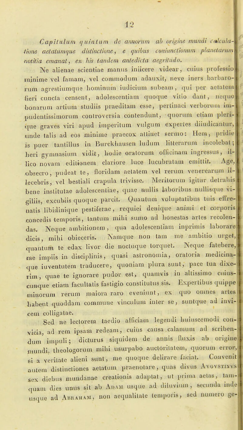 1C> Capiluluin (juinluin da aimoruin ah ovißine miindi c(tlciil(i- Hüiie aelaiuni(jue dlsliiiclione, e ijui/jus cmUinctloniiin phwciaru mti'tia ernanal, ex Iiis iandem antedicta aegriludo. Ne alienae sclentlae niaiuis iniicere videar, ciilus professio ininime vel faiuam, vel comnioduni adauxlt, neve iiiers bai bai o- rum agi psliumque liomimiin iudicium siibeam , qiil per aclalcia fieri cuncla censeut, adolescenllain quofiiic \ilio daut, neqiio bonaruni artiurn studiis praedilam esse, perlinaci verboriun im imdeulissimonim coulroversia couleudunt, qiiorum etiam pleri que graves viri apud imperiUim viilgum expevles dliudicaiiliir, linde talis ad eos mliiime praecox alliuet sermo: Hem, pridie is puer taiUillus in Buickliausen ludiim litteravum iiicolebal; lieri gymnasinm vidit, Iiodie oraloruin officinain ingressus, il-l' llco novam edilionein claviore luce lucubralam emitliN Age, obsecro, pudeat te, floridam aelalem vel reruui venereariun il lecebris, vel bestlali crapula Irivisse. Merilovuni igitur delrabis bene iuslitutae adolescenliae, qnae uullis Liborlbus nuUisque vi- giliis, excubiis quoque parcil. QuauUim voluptatibus Ulis eilVe- nalis libidiniqiie peslifeiae, requiei deuiqiie animi et corporis concedis leniporis, lantum mihi sumo ad lioneslas arles recolcn- das. Neque ambilioneni, qua adolescenliam inpriniis laborare dicis, mibi obieceris. Namque nou lam me ambilio urget, quanlum te edax livor die uocluque lorquet. Neque fatebere, nie impiis in disciplinis, quasi aslionoinia, oratoria niedicina-i que iuveututem traducere, quouiani phira sunt, pace tua dixe- rim, quae te iguorave pudov est, quamvis in altissimo cuius- ciioque etiam facultalis fastigio constitulus sis. Expertibus quiiipc miuoruiH rerum maiora raro eveniunt, ex quo onines arles Iiabent qiioddam commune vinculum iuter se, suutque ad invi- c«m cülligalae. Sed ne lectorem taedio afficiam legendi liuiuscemodi cuii- vloia, ad rem ipsam redeam, cuius causa calamum ad scribeii- duni inqjuli; dicturus siquideni de annis Üuxis ab origine jiiundi. theologorum milii usurpabo auclorilaleiii, quorum error, ei a verilate alieui mn\, me quoque delirare faciat. Conveuit • auiem distinclioues aelatum praenolare, quas divus Aygvstu v.n sex dicbus numdanae crealionis adaplat, ul prima aelas, tam- quam dies umis ßit ab An.VH usque ad diluvi.un , s<fcunda indei j usque ad Abraham, noii aecpialilale lemporis, sed numero ge-