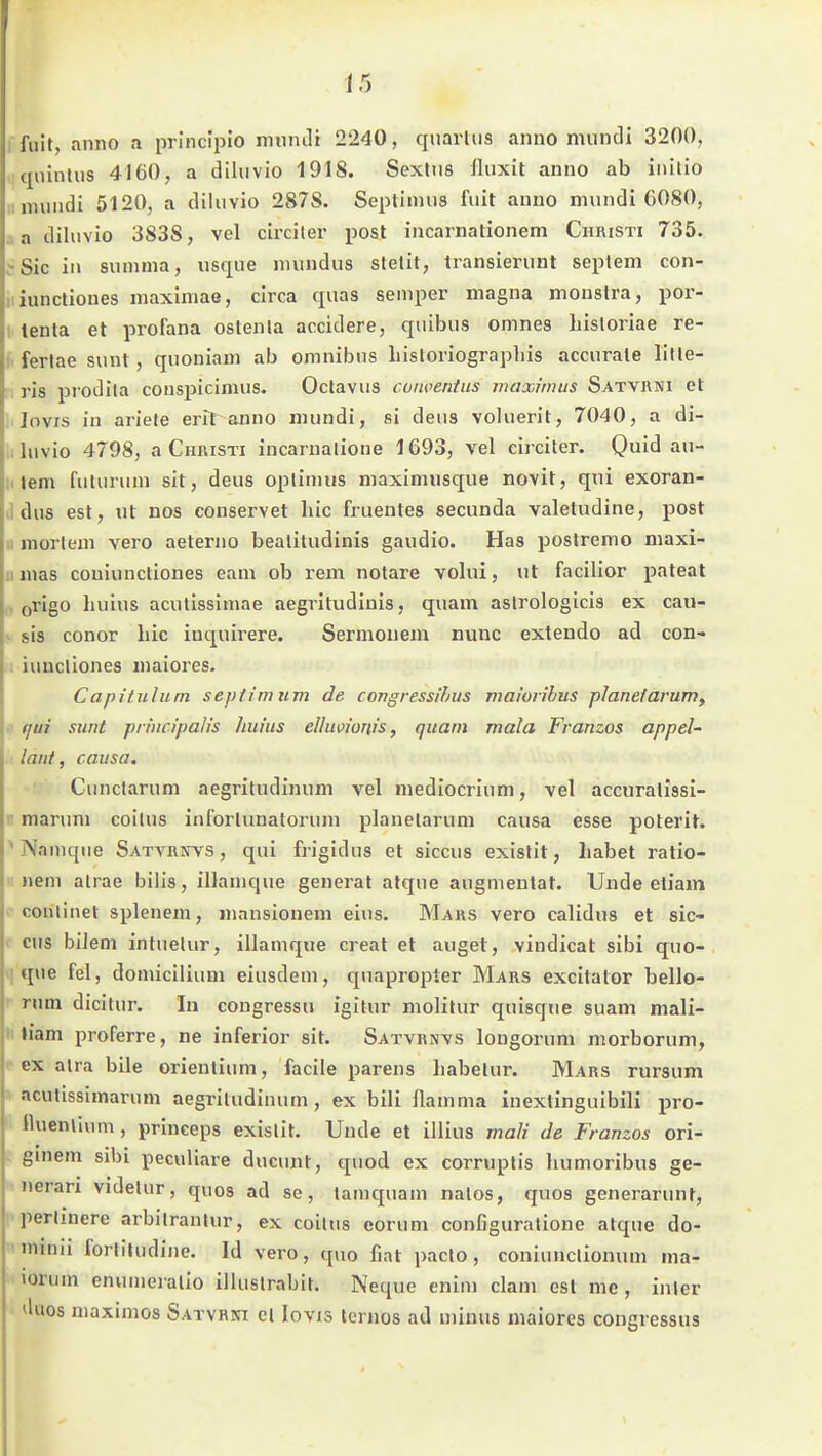 ffuit, anno a principio mnnJi 2240, quarUis anno mundi 3200, •qiiinlus 4160, a diluvio 1918. Sexttis lluxit anno ab iiiilio ! mundi 5120, a diluvio 287S. Seplimus fuit anno mundi 6080, .1 a diluvio 3838, vel circiter post incarnalionem Christi 735. Sic in summa, usque nnindus stetit, transierunt seplem con- iiiunctiones maximae, circa quas Semper magna monstra, por- tenta et profana oslenla accidere, quibus omnes liistoriae re- I. fertae sunt, quoniam ab omnibns liistoriographis accurate lille- ris prodita conspicimus. Octavus coiwentus maximus Satvrni et lovis iu ariete erlt anno mundi, si deiis voluerit, 7040, a di- .iluvio 4798, a Christi incarnalione 1693, vel circiter. Qmdi au- tem futurum sit, deus oplinuis maximusque novit, qni exoran- J dus est, ut nos conservet lue fruentes secunda valetudine, post II mortem vero aeterno bealitudinis gaudio. Has poslremo maxi- umas couiuncliones eam ob rem notare volui, ut facilior pateat . origo liuius acutissimae aegritudiuis, quam aslrologicis ex caii- > sis conor liic iuquirere. Sermouem nunc exteudo ad con- . iuucliones maiores. Capitulum septimum de congressihus maioiibus planetarum, fjui sunt prmcipalis liuius elluviows, quam mala Franzos appeU ■ laut, causa. Cunctarum aegritudinum vel mediocrium, vel accuratissl- n marum coilus inforlunatorum planelarum causa esse poterit. ^Namque Satvrbtvs , qui frigidus et siccus existit, Labet ratio- «em alrae bilis, illamque generat atque augmenlat. Unde etiain conlinet splenem, mansionem eins. Mars vero calidus et sic- V cus bilem intuelur, illamque creat et äuget, vindicat sibi quo- ! que fei, domicilium eiusdem, quapropter Mars excitator bello- rum dicitur. In cougressti igitur molitur quisque suam mali- iiliam proferre, ne inferior sit. Satvrnvs longorum morborum, f ex alra bile orientium, facile parens habetur. Mars rursum aculissimarum aegriludinum, ex bili flamma inextinguibili pro- lluenliiim, priuceps exislit. Unde et illius vtali de Franzos ori- . gmem sibi peculiare ducunt, quod ex corruptis humoribus ge- nerari videiur, qnos ad se, tamquam nalos, quos generarunt, perJmere arbilranlur, ex coilus eorum configuratione atque do- ■minu forlitudine. Id vero, quo fiat paclo, coniunclionum ma- lorum enumeralio illuslrabit. Neque enim clam est me, inier duos maximos Satvhni cl lovis ternos ad minus maiores congressus