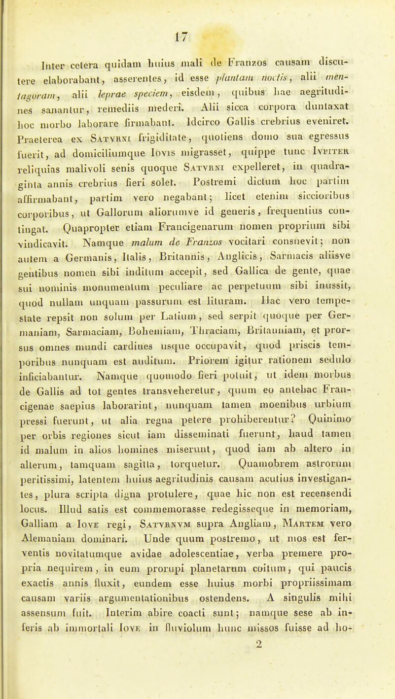 Inter cetera quiclam hiilus inali ile Fratizos causam discii- tere elaborabanl, asserenles, id esse j>hmiain iwi fis, alil inen- lagoram, alii h'inae speciem, eisdetii , quibus liac aegrlludi- iies saiianUir, reinedüs uiederi. Alii sicca corpora duiUaxat lioc niorbo laborare lirmabanl. Idcirco Gallis crebriiis eveniret. Praelerea ex Satviuu frisidilale, quoliens domo sua egressus lueiit, ad domiciliumque lovis migrasset, qiiippe tuuc Ivi-iter rellquias malivoli senis quoque Satykni expellerel, in quadra- ginta annis crebrius fieri solet. Postremi diclum hoc pailiiii affiimabaut, partim vero iiegabaul; licet eteniiu siccioiibiis corporibus, ut Galloriim alioriimve id geueris, frequenlius cou- tingat. Q)uapropler eliam Fraucigeuarum nomen proprium sibi \iiidicavit. Namque malum de Franzos vocilari consuevil; uon autem a Germanis, llalis, Britaimis, Aiiglicis, Sarmacis aliisve genlibus nomen sibi indiUim accepit, sed Gallica de gente, quae sui uominis monumenlum peculiare ac perpetuum sibi inussit, quod nuliam unquam passurum esl liluram. Ilac vero tempe- slale repsit nou solum per Lalium , sed serpit quoque per Ger- maniam, Sarmaciam, ßoliemiam, Thraciam, Britauiiiam, et pror- sus omnes mundi cardiues usque occupavit, qviod priscis tem- poribus nunquam est auditum. Priorem igitur rationem sedulo inficiabaulur. Namque quomodo fieri poluit, ut idem morbus de Gallis ad tot geutes transveheretur, quum eo anlebac Fran- cigenae saepius laborarint, uunquara lamen moenibus urbium pressi fuerunt, ut alia regna petere prohibereutur? Quiulmo per Orbis regioues sicut iam disseminati fuerunt, haud tarnen id malum in alios liomines miseruut, quod iam ab altero in allerum, lamquam sagilta, torquetur. Quamobrem aslrorum, peritissimi, latentem luiius aegritudinis causam acutius investigan- tes, plura scripta digua protulere, quae hic non est recensendi locus. Illud salis est commemorasse redegisseque in memoriani, Galliam a Iove regi, Satvjrnvm supra Angliam, Hartem vero Alemaniam dominari. Unde quum poslremo, ut mos est fer- ventis novilatumque avidae adolesceuliae, verba premere pro- pria nequirem, in eum prorupi planetarnm coitum, qui paucis exaclis annis Iluxit, eundem esse huius morbi propriissimam causam variis argumenlationibus osleudeus. A siogulis mibi assensum fuit. Inlerim abire coacli sunt; namque sese ab in- feris ab immorlali Iove in (luviolum liunc missos fuisse ad ho-