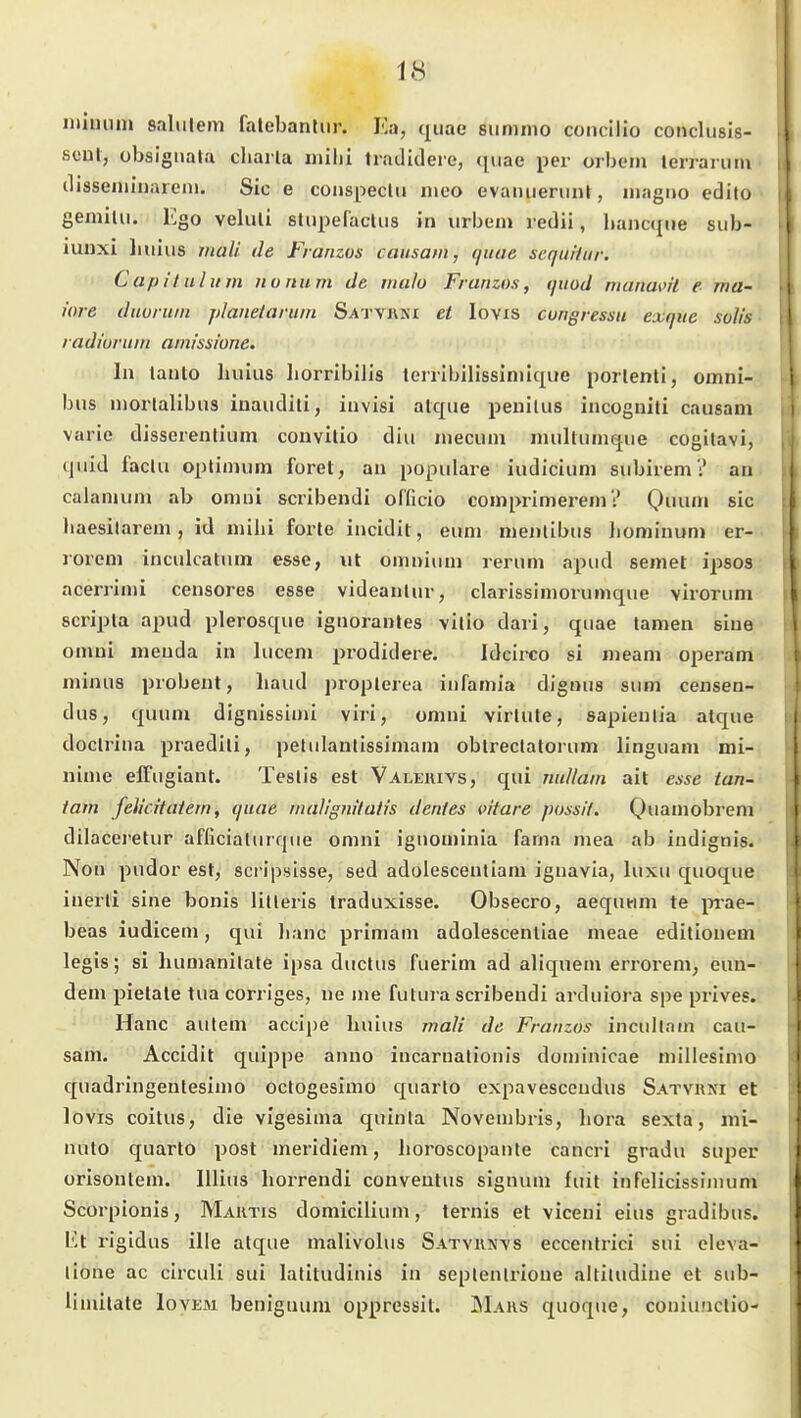 luiiuiin saliilem falebantiir. Ka, qiiae sumnio coiicilio conclusis- soul, übsigiiala cliaila milii Iradidere, quae per orbein lerrariim clisseininaiem. Sic e couspeclu n»eo evaiuienint, magno edito gemilu. Ego veluli stupefacUis in urbem redii, liancqiie sub- iuuxi liuius mali. de Franzos causam, quae Sequilar. Capituhim iionum de tnalo Franzos, quod manai'il e ma- iore duuruin planeiarum Satvwki et lovxs cungressu exqiie solis radiuruin ami'ssione. In lanlo huius horribilis lerribilissiniique porlenli, Omni- bus nioiialibus inaudili, invisi atque penilus incogniti causam varie disserentium couvilio diu mecum mullumque cogilavi, quid faclH oplimum foret, an populäre iudicium subirem? an calamum ab omni scribendi oTficio comprimerem? Qi'H' sie liaesilarem, id mihi forte incidit, eum menlibus boniinum er- rorem inculcatum esse, iit omniuni rerum apud semet ipsos acerrimi censores esse videanlur, clarissimorumque \irorum scripta apud plerosque ignorantes vitio dari, quae tarnen sine omni menda in lucem prodidere. Idcii-co si meam operam minus probent, haud propterea infamia dignus sum censen- dus, quum dignissimi viri, omni virtute, sapieulia atque doctrina praediti, petiilantissimam obtreclatorum linguam mi- nime effugiant. Teslis est Valeiuvs, qui nuUain ait esse tan- tam feUcitaietn, quae iiialignilatis denies vitare pussil. Q)uauiobrem dilaceretur afficialurqiie omni ignominia fama mea ab iudignis. NoH pudor est, scripsisse, sed adolescentiam ignavia, luxu quoque inerli sine bonis litleris traduxisse. Obsecro, aequwm te p-ae- beas iudiceni, qui lianc primam adolescentlae meae editionem legis; si humanilate ipsa ductus fuerim ad aliquem errorem, eun- dem pietate tua corriges, ne me futura scribendi arduiora spe prives. Hanc autem accipe liuius jnali de Franzos incullnin cau- sam. Accidit quippe anno incarnalionis doniinicae niillesimo quadringeutesimo octogesimo quarlo cxpavesceudus Satvrni et levis coitus, die vlgesinia quinta Novembris, Lora sexta, mi- nuto quarto post meridiem, lioroscopante cancri gradu super orisontem. lllius liorrendi conventus signuni fuit infelicissiinum Scorpionis, Maktis domicilium, ternis et viceni eins gradibus. Et rigidus ille atque malivolus Satvkn^s eccentrici sui eleva- lione ac circuli sui latitudinis in seplentrione altiludine et sub- linülate Iovem beniguum oppressit. äIaks quoque, coniunclio-