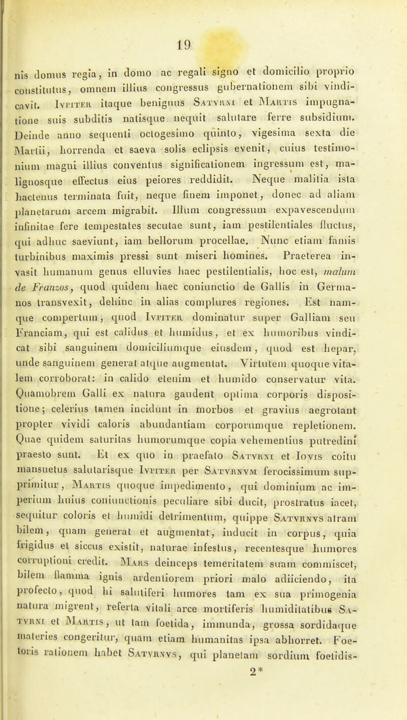 nis iloimis regia, in domo ac regali signo et cloniicilio proprio coiistiUiliis, oiimein illlus coiigressus gubernalionem gibi vindi- cavit. IvriTEii ilaque benignus Satvium et Maktis impiigna- tione suis subditis nalisque nequit salulare ferre subsidiunt. Deinde anno sequenli oclogesinio quinlo, vigesinia sexta die ]Marlii, liorrenda et saeva solis eclipsis eveuit, cuius teslijuo- uiuni magnl illius couventus siguiücalionem ingressuni est, ma- lignosque elFectus eins peiores reddidil. Neque nialilia isla hacteuus terniiuata fuit, neqiie fiuem iniponet, donec ad aliam planefarum arcem migrabit. IJIum cougressuni expavescenduin infiuitae fere lempeslates seculae sunt, iam peslilenliales iluctus, qui adluic saeviuut, iam bellorum procellae. Nunc etiam fauiis turbinibus maximis pressi suut niiseri homines. Praeterea in- vasit Lumauuni genus elluvies liaec pestilenlialls, hoc est, malurii de Franzüs, quod quideni haec coniunclio de Gallis in Germa- uos Iransvexit, dehiuc in alias complures regiones. Est nam- que compertum, quod IvriTEii domlnalur super Galliam seu Franclam, qui est calidus et luunidus, et ex luinioribus vindi- cat sibi sanguineni domiciliunique eiusdem, quod est hepar, Hüde sanguluem generat alque augmenlat. Virlulem quoque vita- lem corroborat: in calido elenim et humido conservalur vila. Oiiamobreni Galli ex natura gaudent oplinia corporis disposi- tione; celerius tamen iuciduut in morbos et gravius aegrolaut propter vividi caloris abuudantiam corporunique repletioueni. Quae quidem salurilas humorumque copia vehemenlius putredinf liraesto sunt. Et ex quo in praefalo SATvaisr et lovis coitu mausuetus salularisque Ivi'iteii per Satyi\x\m ferocissimum sup- primitur, Martis quoque iinpedimenlo, qui dominium ac im- perium huius coniunclionis peculiare sibi ducit, prostratus iacet, sequitur coloris el humidi delrimenltim, quippe Satvrnvs alram bilem, quam generat et augmenlat, inducit in corpus, quia frigidus el siccus exislit, nalurae infeslus, recenlesque Iiuniores corrupüoni credit. ÖIahs deinceps temerilalem suam conimiscet, bilem llamma ignis ardeuliorem priori nialo adiiciendo, ila profeclo, quod hi saluliferi humores tarn ex sua primogenia naliua migrent, referta vitali arce morliferis humidilalibue Sa- TVHNi et Maktis, ut Um l'oelida, immunda, groesa sordidaque materies congeritur, quam eliam hcmianitas ipsa abhorret. Foe- loris ralioiiem habet Satviiws, qui planelam sordiuni foelidis- 2*