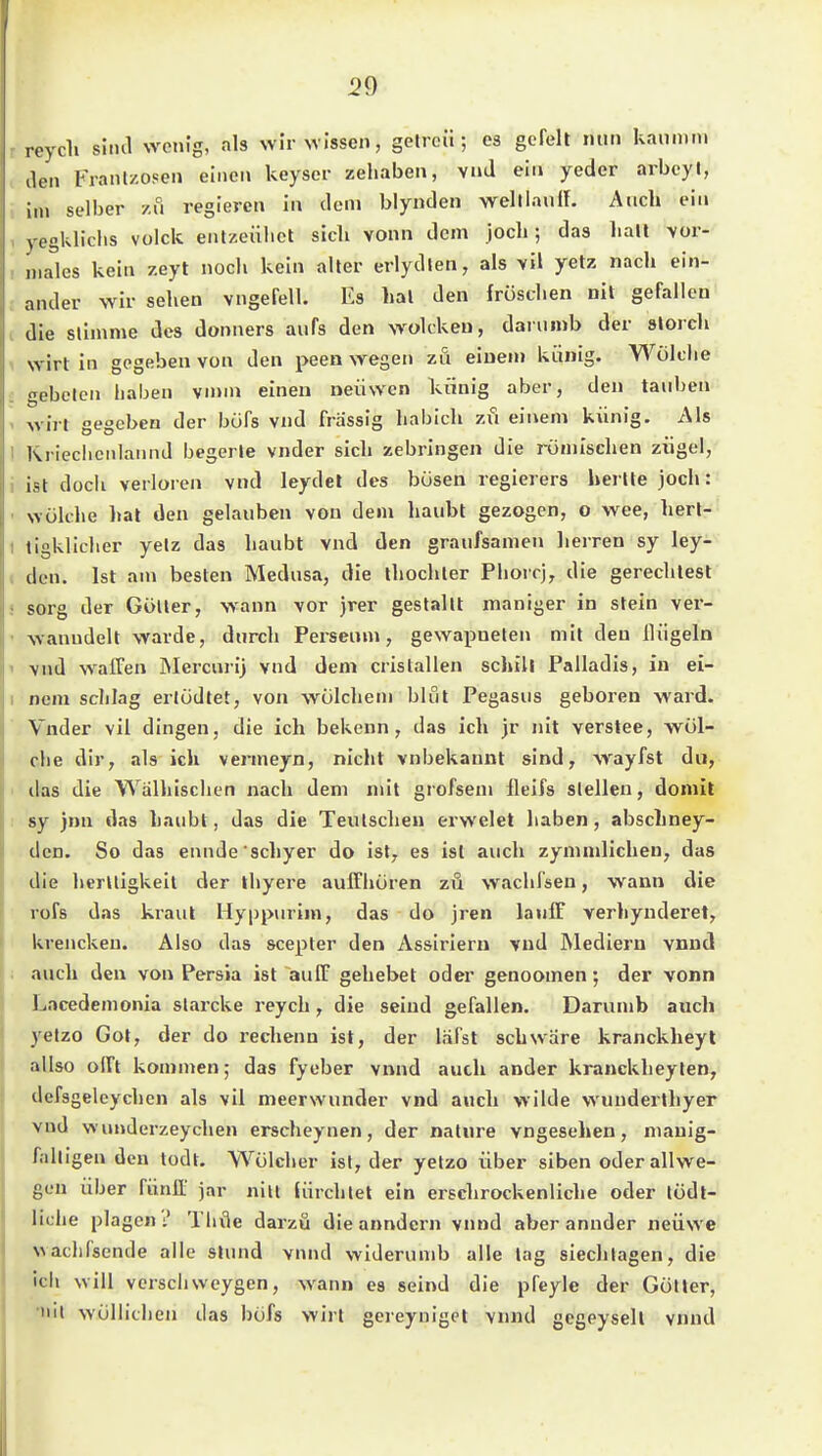 reycli siiul wenig, als wir wissen, getrcü ; es gefeit nun kanmni den Frant/.osen einen keyser zeliaben, vnd ein yeder arbcyl, im selber zu regieren in dem blynden weltlauiL Auch ein vegkliclis volck entzeiilict sich vonn dem joch; das halt \ür- niales kein zeyt noch kein alter erlydien, als >il yetz nach ein- ander wir sehen vngefell. Es hat den fröschen nit gefallen die slimme des donners aufs den wolckeu, daiuinb der slorcli wirt in gegeben von den peen wegen zu einen» ki:inig. Wölclie ^ebelen haben \innx einen neiiwen kiinig aber, den tauben wirt gegeben der büfs vnd frassig habich zi^i einem künig. Als Ivrieciienlannd begerle vnder sich zebringen die römischen ziigel, ist doch verloren vnd leydet des bösen regierers hertte joch: wölche hat den gelauben von dem haubt gezogen, o wee, hert- tigklicher yelz das haubt vnd den graufsanien lierren sy ley- dcn. Ist am besten Medusa, die thochler Plioirj, die gerechlest sorg der GöUer, wann vor jrer gestallt maniger in stein ver- wanudelt warde, durch Fersenm, gewaiinelen mit den Hügeln vnd walTen JMercurij vnd dem cristallen schill Palladis, in ei- nem sclilag erlödtet, von wölcheni blut Pegasus geboren ward. Vnder vil dingen, die ich bekenn, das ich jr nit verstee, wül- cbe dir, als ich vermeyn, nicht vnbekannt sind, wayfst du, das die Walhisclicn nach dem mit grofsem lleifs stellen, doniit sy )nn das haubt, das die Teulscheu erwelel haben, abschney- dcn. So das ennde'schyer do isl^ es ist auch zymnilichen, das die lierUigkeit der thyere auffhören zu wachfsen, wann die rofs das kraul Hyppurim, das do jren lauff verhynderet, krenckeu. Also das scepter den Assirieru vnd Medieru vnud auch den von Persia ist auff gehebet oder genoomen ; der vonn Lacedemonia slarcke reych , die seind gefallen. Darumb auch yetzo Got, der do rechenn ist, der läfst schwäre kranckheyl allso oITt kommen; das fyeber vnnd auch ander kranckheylen, defsgelcychcn als vil meerwunder vnd auch wilde wunderlhyer vnd wunderzeychen erscheynen, der naUire vngesehen, manig- falligen den todt. Wölcher ist, der yelzo über siben oder allwe- gen über fünlT )ar nilt tiirchlet ein erschrockenliche oder lüdl- liche plagen? Thvie darzö dieanndern vnnd aber annder neüwe waclifsende alle slund vnnd widerumb alle lag siechlagen, die icii will verseilwcygen, wann es seind die pfeyle der Göller, iiil wöllithen das böfs wirt gereynigpt vnnd gegeysell vnud