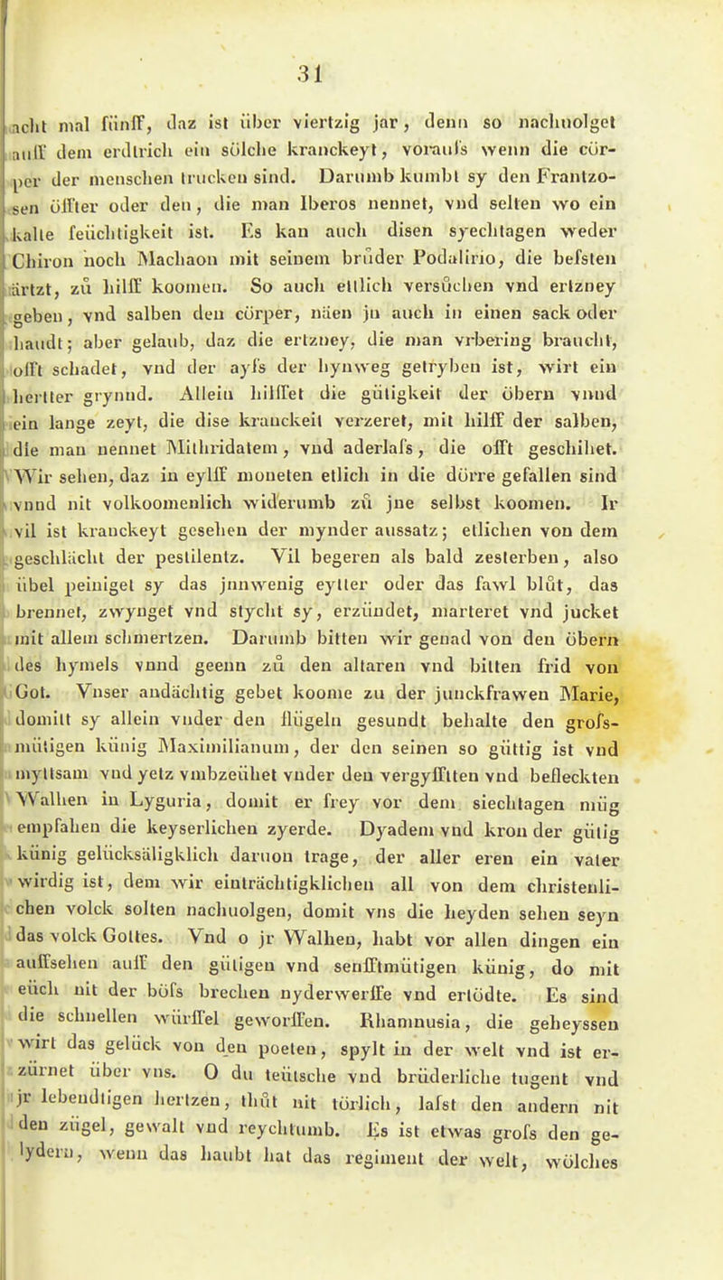 aclit mn\ fiinlF, Jaz ist über viertzig jar, denn so iiachuolgel ;niir dem erdli-icli ein solche kranckeyt, voi-auls wenn die cür- por der menschen Iruckcu sind. Darumb kiinibl sy den Frantzo- son öirter oder den, die man Iberos nennet, vnd selten wo ein kalte feiiclitigkeit ist. Es kan auch disen syechtagen weder Cliiion noch JMachaon mit seinem briider Podalirio, die befsten iirtzt, zu hilff koomen. So auch ettlich versuchen vnd erlzney geben, vnd salben den cürper, niien jn auch in einen sack oder liaudt; aber gelaub, daz die ertzney, die man vrbering braucht, ull't schadet, vnd der ayfs der hynweg gelryben ist, wirt ein herlter grynnd. Allein hillfet die güligkeit der übern vnnd liu lange zeyt, die dise krauckeit verzeret, mit hilff der salben, die man nennet Mithi-idatem , vnd aderlafs, die offt geschihet. Wir sehen, daz in eylff moueten etlicli in die dürre gefallen sind vnnd nit volkoomenlich widerumb zu jne selbst koomen. Ir vil ist kranckeyt gesehen der mynder aussatz; etlichen von dem geschliicht der peslilentz. Vil begeren als bald zeslerben, also iibel peiniget sy das jnnwenig eyller oder das fawl blut, das brennet, zwyuget vnd styclit sy, erziindet, marteret vnd jucket mit allem schmertzen. Darumb bitten wir genad von den übern des hymels vnnd geenn zu den altaren vnd bitten frid von Got. Vnser andächtig gebet koome zu der junckfrawen Marie, domilt sy allein vnder den Hügeln gesundt behalte den grofs- mütigen künig Maximilianum, der den seinen so güttig ist vnd niyllsam vnd yetz vmbzeühel vnder den vergyfftten vnd beileckten W^alhen in Lyguria, domit er frey vor dem siechtagen miig empfahen die keyserlichen zyerde. Dyadem vnd krön der gütig künig gelücksäligklich daruon trage, der aller eren ein vater wirdig ist, dem wir einträchtigklichen all von dem christenli- chen volck solten nachuolgen, domit vns die heyden sehen seyn das volck Gottes. Vnd o jr Walken, habt vor allen dingen ein auffsehen auff den gütigen vnd senfftmütigen künig, do mit euch nit der büfs brechen nyderwerife vnd ertüdte. Es sind die schnellen würffei geworffen. Rhanmusia, die geheyssen wirt das gelück von den poeten, spylt in der weit vnd ist er- zürnet über vns. 0 du teütsche vnd brüderliche tugent vnd jr lebendligen hertzen, ihöt nit türlich, lafst den andern nit iden zügel, gewalt vnd reychiumb. Es ist etwas grofs den ge- .lyderu, wenn das haubt hat das regiment der weit, wülches