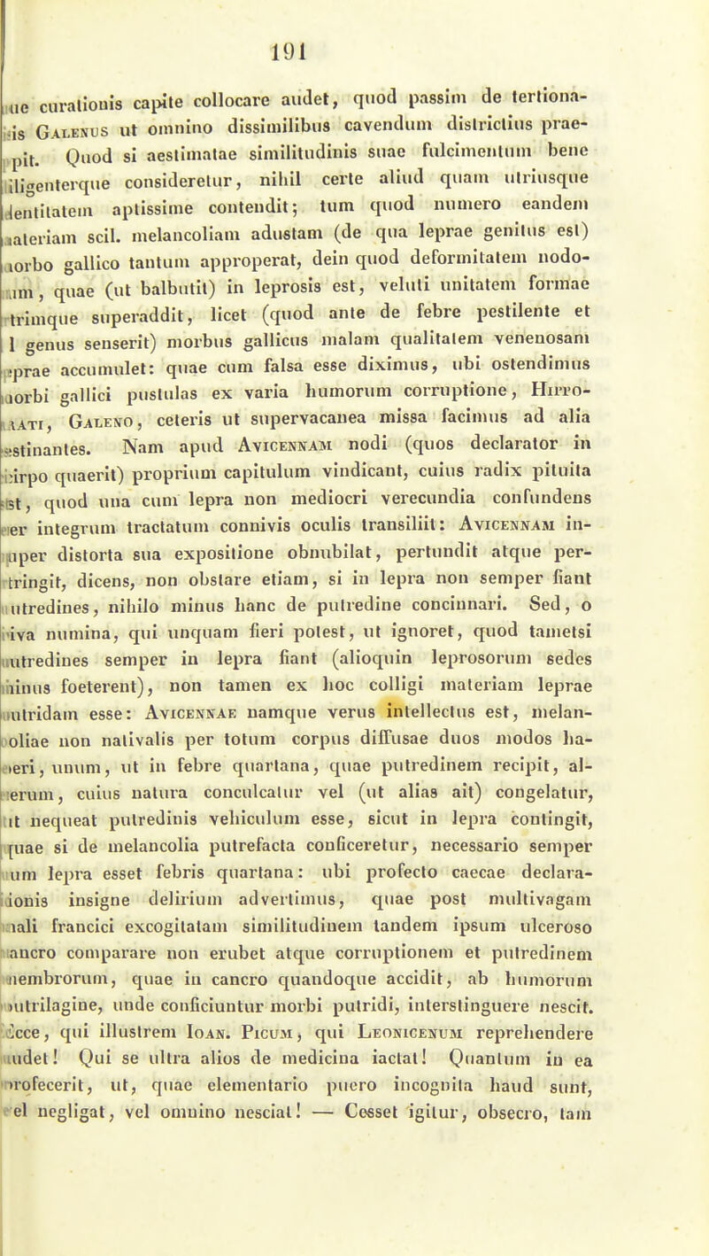 ue curaliouis cai>ite collocare audet, qiiod passiin de terliona- is Galenus ut omniao disshnilibtis cavendiim dislricliiis piae- pit. Qnod si aestimatae similitudinis siiae fulcimenlnm bene ilitenterque consideretur, nihil cerle aliud quam ulriusque tjenlilalem aplissime contendil; tum quod numero eandem laleriam seil, melaucoliam aduslam (de qua leprae genilus esl) aorbo gallico tantum approperat, dein quod deformilalem nodo- am, quae (ut balbntil) in leprosis est, veluli unitatem fonnae trimque superaddit, licet (quod ante de febre pestilente et 1 genus senserit) morbus gallicus malam qualitalem venenosani sprae accumulet: quae cum falsa esse diximus, ubi ostendinuis üorbi gallici puslulas ex varia humorum corruplione, Hirro- i.iATi, Galevo, celeris ut supervacauea missa facimus ad alia sstinanles. Nam apud Avicennam nodi (quos declarator in urpo quaerit) proprium capitulum vindicanl, cuius radix piluila Ist, quod una cum lepra non mediocri verecundia confundens eier integrum traclalum connivis oculis Iransiliit: Avicennam in- p,iper distorta sua exposillone obnubilat, perlundit atque per- rtringit, dicens, non obslare etiam, si in lepra non semper fiant utredines, nihilo minus hanc de pulredine concinnari. Sed, o iva numina, qui unquam fieri polest, ut ignoret, quod tamelsl iiutrediues Semper in lepra fiant (alioquin leprosoruni sedes liiinus foeterent), non tarnen ex hoc colligi maleriam leprae itulridam esse: Avicennae namque verus inlelleclus est, nielan- i'oliae non nalivalis per tolum corpus diffusae duos niodos ha- eteri, unum, ut in febre quartana, quae pulredinem recipit, al- ?ierum, cuius natura conculcatur vel (ut alias ait) congelatur, tit nequeat pulredinis vehiculuni esse, sicut in lepra contingit, |uae si de melancolia pulrefacta couficeretur, necessario semper i um lepra esset febris quartana: ubi profeclo caecae declara- iJonis insigne delirium adverlimus, quae post multivngam iiaali francici excogilalam similitudinem tandem ipsum ulceroso i'iancro comparare non erubet atque corruptionem et pulredinem iiembrorum, quae in cancro quandoque accidit, ab humorum > )uUilagine, unde conficiuntur morbi pulridi, inlerslinguere nescit. licce, qui illuslrem Ioan. Picum j qui LEONtCENUM reprehendere luudet! Qui se ultra alios de medicina iaclal! Quanlum iu ea inrqfecerit, ut, quae elementario puero incognila haud sunt, te\ ncgligat, vcl omuino nesciall — Gessel igilur, obsecro, lam