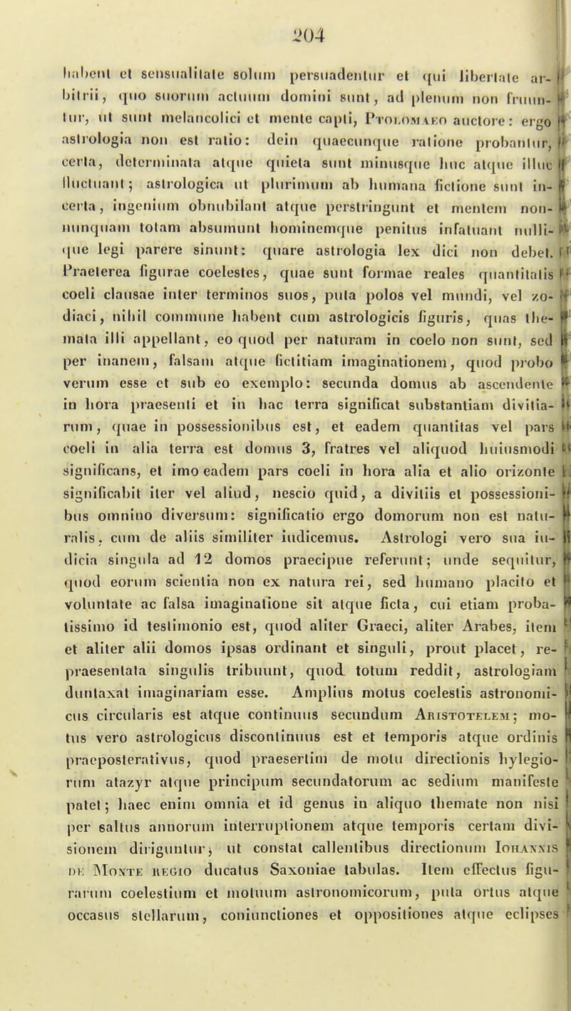 lial»eiU el seusiialllale solimi persiiadeiiliir el ({ui liberlale ar- ' Ijilrii, quo siioniin acluimi don)ini sunt, ad pleiuiin non ('rmm- Im-, ul sunt nielaiicolici et inenle capli, Ptokomako aiicloie: ergo ■ aslrologia non est ralio: dein quaecimqiie ralione probanlur, cet'la, dclcrniinala alqne quiela snnl niinusqiic liiic alqiie illuc Ihictuanl; aslrologica iil pliirlimnn ab litimana ficlione sunt iii- cerla, ingenium obiuibilanl atqne pcrstringunt et nienleni non- nunqiiani tolam absiununt hominemqne penitiis infaluant luilli- qiie legi parere siniinl: qnare astrologia lex dici non debel. ' ' Praelerca figiirae coelestes, quae sunt fonnae reales qiianlilalis 1^ coeli clausae inier terminos siios, pu[a polo8 vel mnndi, vel zo- diaci, niliil commune habent cum astrologicis figuris, quas tlie- niala illi appellant, eo quod per naturam in coelo non sunt, scd per inanem, falsam atque (iclitiam Imaginationen!, quod probo verum esse et sub eo exemplo: secunda domus ab ascendenle in liora praesenli el in liac terra significat substanliam divitla- nim, quae in possessioiiibus est, et eadem quantitas vel pars i»*' coeli in alia terra est domus 3, fralres vel aliquod liuiusmodi '* sigiiificans, et imo eadem pars coeli in hora alia et alio orizonle significabit iler vel aliud, nescio quid, a diviliis et possessioni- bus omnino diversum: signißcatio ergo domorum non est natu- H rnlis. cum de aliis similiter iudicemus. Aslrologi vero sua iu- II dicia singula ad 12 domos praecipue referunt; iinde sequilur, quod eorum scientia non ex natura rei, sed bumano placilo el volunlate ac falsa iuiaglnatlone sit alque ficta, cui etiam proba- - lissimo id teslimonio est, quod aliler Graeci, aliter Arabes, ileni ' et aliter alii domos ipsas ordinant et singuli, prout placet, re- praesenlala singulis tribuunt, quod. totuni reddit, astrologiam dunlaxat imaginariam esse. Amplius niotus coeleslis astronomi- cus circularis est atque contiuuus secundum Aristotelem; mo- tiis vero astrologicus disconlinuus est et lemporis atque ordinis praeposterativus, quod praeserlim de molu directionis liylegio- ' rum alazyr atque principum secuudatorum ac sedium manifesle patel; liaec enini omnia et id genus in aliquo tliemate non nisi per eallus annorum inlerruplionem atque temporls certam dlvi- sioncni diiiguuturj ut constal callenlibus direclionum Ioiianxis IMoxTE iiEGio ducalus Saxoniae labulas. Ilem elFectus figu- rarum coelestium el motuuni aslronomicorum, pula orlus alque occasus slcllarum, coniuncllones et opposiliones alque cclipses