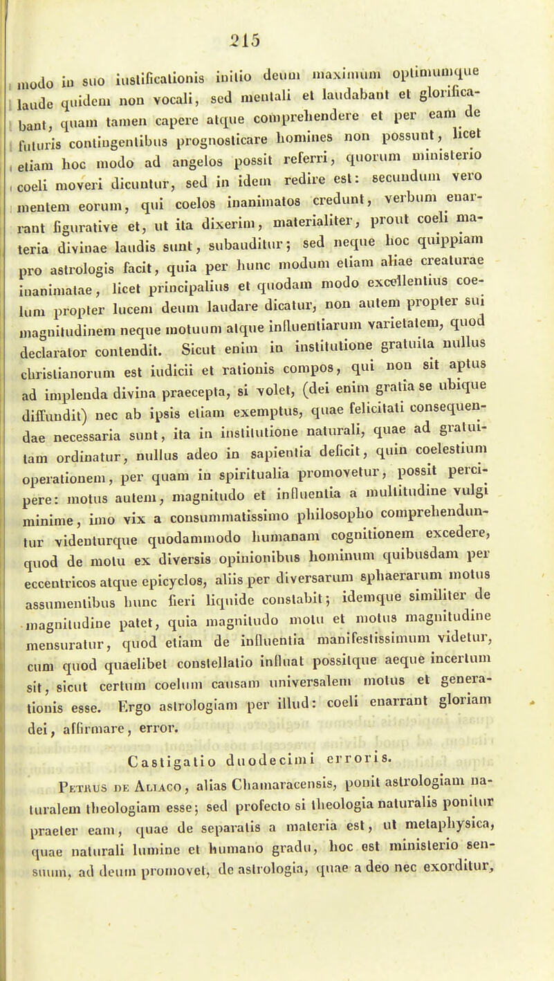 , modo iu SUD iuslificalionis inilio dei.ui .uaxi.nun. opUnmn.que 1 laude qi.ideni non vocali, scd nieulali el laudabanl et glonlica- Ibant, quam tarnen capere alque comprehendere el per eam de , fuliiris contiugenlibus prognoslicare homiues non possunt, licet .etiara hoc modo ad angelos possit referri, quorum ministeno ,coeli moveri dicuntnr, sed in idem redire est: secundum vero nientem eorum, qui coelos inanimatos credunt, verbimi enai- rant figuralive el, ut ita dixerim, materialiter, prout coeli ma- teria divinae laudls sunt, subauditur; sed neque hoc quippiam pro aslrologls facil, quia per hunc modum eliam aliae crealurae iuanimalae, licet principalius el quodam modo excellentuis coe- lum propter luceni deum laudare dicatur, non aulem propter sui uiagnitudinem neque motuum alque intluentiarum varietalem, quod declarator contendil. Sicut enim in instllutione gratuila nullus cbrislianorum est iudicii et Talionis compoa, qui non Sit aptus ad implenda divina praecepta, si ^olet, (dei enim graliase ubique diffundit) nee ab ipsis eliam exemptus, quae felicilali consequen- dae necessaria sunt, ita in inslilulione naturali, quae ad gralui- tam ordinatur, nullus adeo in sapienlia deficit, quin coelestium operationem, per quam in spirilualia promovelur, possit perci- pere: motus aulem, magnitudo et inHuentia a mullitudine vulgi minime, inio vix a consummalissimo philosopho comprehendun- tur videnlurque quodammodo liumanam cognitionem excedere, quod de motu ex diversis opinionibus hominum quibusdam per eccenlricos alque epicyclos, aliis per diversaruni sphaerarum motus assumenlibus bunc fieri liquide conslabil; idemque simihler de inagniludine palet, quia magniludo motu et motus magniludme mensuratur, quod eliam de influenlia manifeslissimum videlur, cum quod quaelibet conslellalio inlluat possilque aeque incerlum Sit, sicut cerlum coelum causam universalen« molus et genera- tiouis esse. Ergo aslrologiam per illud: coeli enarrant gloriam dei, affirmare, error. Castigalio duodecimi erroris. Pethus de Aliaco , alias Cliamaracensis, ponit aslrologiam ua- luralem iheologiam esse; sed profeclo si llieologia naturalis ponllur praeter eam, quae de separalis a maleria est, ul melapliysica, quae nalurali lumine el humano gradu, hoc est minislerio sen- suvun, ad deum promovet, de aslrologla, quae a deo nec exorditur.