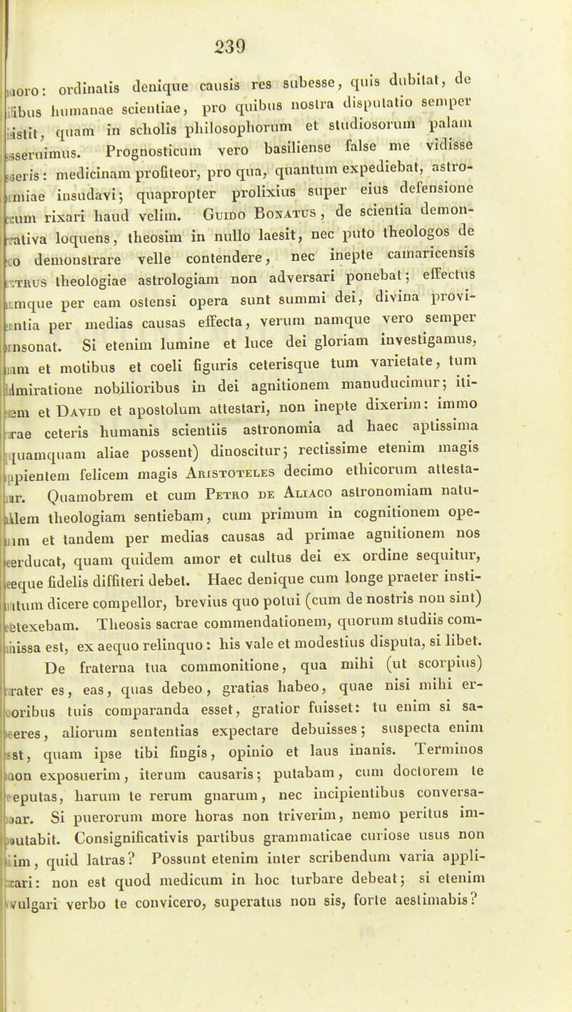 laoro- ordlnalis denique causis res siibesse, qnls di.bllal, de iübus lu.mauae scienliae, pro quibus noslra dispulatio sen.pev l-isllt, quam in Schölls pliilosopliorum et sludiosorum palani ssern'imus. Prognosticuin vero basiliense falsa me vldisse jeiis: mediclnam profiteor, pro qua, quantum expediebat, astro- .miiae iiisudavi; quapropter prolixius super eins defensionc :cum rixari baud velim. Guido Bonatus , de scieutia demon- -aliva loquens, theosim in nuUo laesit, nec puto theologos de CO deniODSlrare velle contendere, nec inepte camaricensis ;-TRUs Iheologiae astrologiam non adversari ponebal ; effeclus iimque per eam ostensi opera sunt sunimi dei, diviua provi- ,nnlia per medias causas effecta, verum namque vero Semper iinsonat. Si etenim lumine et luce dei gloriam investigamus, lani et molibus et coeli figuris ceterisque tum varietate, tum lilmiratione nobilioribus in dei agnitionem manuduclmur; ili- lem et David et aposlolum atlestari, uon inepte dixerim: immo ■xae ceteris humanis scientiis astronomia ad haec aptissima [Liuamquam aliae possent) dinoscitur} rectissime etenim magis ippientem felicem magis Aristoteles decimo etbicorum altesla- ur. Quamobrem et cum Petro de Aliaco aslronomiam natu- iklem theologiam sentiebam, cum primum in Cognitionen! ope- jim et tandem per medias causas ad primae agnitionem nos eerducat, quam quidem amor et cultus dei ex ordiue sequilur, eeque fidelis diffiteri debet. Haec denique cum longe praeter iusti- ititum dicere compellor, brevius quo polui (cum de nostris nou siut) •fetexebam. Theosis sacrae commendationem, quorum studiis com- missa est, ex aequo reliuquo: bis vale et modeslius disputa, si libet. De fraterna tua commonitione, qua mihi (ut scorpius) B-ater es, eas, quas debeo, gratias habeo, quae nisi mihi er- ooribus tuis comparanda esset, gratior fuisset: tu euim si sa- «eres, aliorum sententias expeclare debuisses; suspecta enim »ist, quam ipse tibi fiugis, opinio et laus inanis. Termiuos iQon exposuerim, iterum causaris; pulabam, cum doclorem le eeputas, harum le rerum gnarum, nec incipienlibus conversa- »ar. Si puerorum more horas non triverim, nemo perilus im- »utabit. Consignificativis partibus grammalicae curiose usus non Lim, quid latras? Possunt etenim inier scribendum varia appli- aiari: non est quod medicum in hoc turbare debeat; si etenim vulgari verbo te couvicero, superatus non sis, forte aeslimabis?