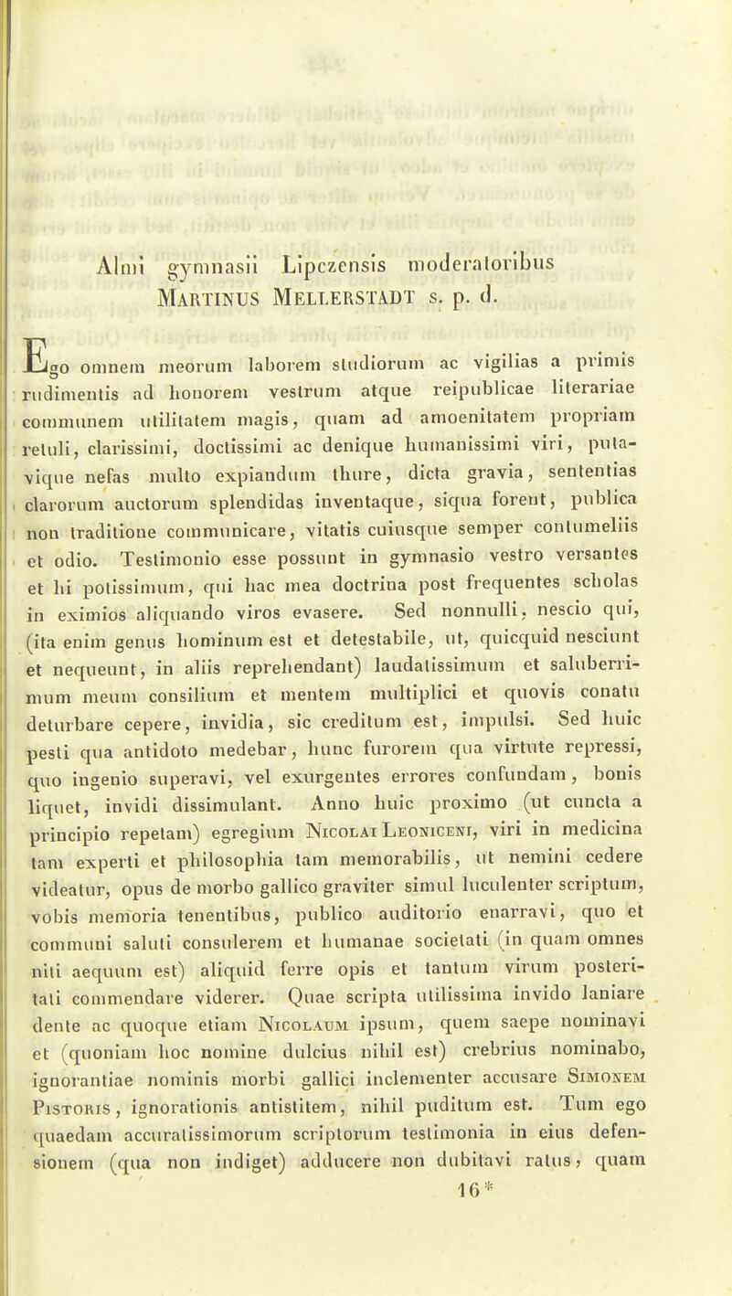 AInii gymnasii Llpczensls moderalorlbus Martinus Mellerstadt S. p. d. E20 omuein nieorum laborem sliidioruin ac vigilias a primis nidimentis ad honorem veslriim atque reipublicae lileranae comimmem ulilitalem magis, quam ad amoenitatem propriam reliili, clarissimi, docüssimi ac denique bumanlssimi viri, piila- \ique nefas multo expiaudiim tluire, dicta gravia, sententias clarorum auctorum splendidas inventaque, siqiia foreut, publica non Iraditioue communicare, vitatis cuiusque Semper conlumeliis et odio. Teslimonio esse possunt in gymnasio vestro versautes et hi polissimum, qui hac mea doctrina post freqnentes Scholas in eximios aliquando viros evasere. Sed nonnulli, nescio qui, (ita enim genus hominum est et detestabile, ut, quicquid nesciunt et nequeunt, in aliis reprehendant) laudalissiinum et saluberri- mum meum consilium et mentem multiplici et quovis conatu deturbare cepere, invidia, sie credilum est, impulsi. Sed huic pesli qua antidoto medebar, lumc furorem qua virtnte repressi, quo ingenio superavi, vel exurgeutes errores confundam , bonis liquel, in vidi dissimulant. Anno huic proximo (ut cuncla a principio repelam) egregium Nicolai Leoniceni, viri in medicina tam experli et philosopliia lam niemorabilis, ut nemini cedere videatur, opus de morbo gallico graviter simul hiculenter scrijDlum, vobis memoria tenentibus, publico auditorio enarravi, quo et communi sahiti consulerem et humanae societati (in quam omnes nili aequum est) aliquid ferre opis et tantuin virum posteri- tali commendare viderer. Quae scripta ulilissima invido laniare denle ac quoque etiam Nicolaum ipsum, quem saepe uominavi et (quoniam hoc nomine dulcius nihil est) crebrius nominabo, ignorantiae nominis morbi gallici inclementer accusare Simonem PiSTORis , ignoralionis antistitem, nihil puditum est. Tum ego quaedam accuralissimorum scriplorum teslimonia in eius defen- sionem (qua non indiget) adducere non dubitavi ralus, quam 16 *