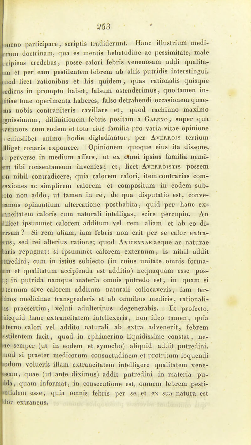 •iiciiü parllcipare, scriplis Iracliderunl. Haue illuslnuin niedi- l uin Jocirinam, qua es luenlis liebeliidine ac pessimilate, male t ipieiis credebas, posse calori febris venenosam addi qualila- 111 et per eam pestilentem febrein ab aliis pulridis interslingiii. lüd licet ratiouibus et Iiis quidem, quas ralioualis quisque jJicus in promptu habet, falsum ostendeiiuuis, quo tarnen in- liae tuae operiinenta haberes, falso detrahendi occasionem quae- iis nobis coulranileris cavillaie et, quod cachinno niaximo ^iiissimum, diffinitionem febris posilani a Galeno, super qua vfEiuiois cum eodem et lola eius familia pro varia vitae opinione I cuiuslibet animo hodie digladiantur, per Averroxs tertium llliget conaris exponere. Opinionem quoque eius ita dissoue, I perverse in medium affers, ut ex omni ipsius familia nemi- iim tibi consentaueum invenles; et, licet Avehroistis possem irn nihil coutradicere, quia calorem calori, item contrarias com- esxiones ac simpliceni calorem et compositum in eodem sub- •bto non addo, ut tarnen in re, de qua dispulatio est, conve- inmus opinantium altercalioue posthabita, quid per lianc ex- aneitatem caloris cum naturali inlelligas, scire percupio. An lilicet ipsummet calorem addilum vel rem aliam et ab eo di- rrsam ? Si rem aliam, iam febris non erit per se calor exlra- lus, sed rei allerius ralione; quod Avicennae aeque ac uaturae )Dris repugnat: si ipsummet calorem externum, is nihil addit ittredini, cum in istius subiecto (in cuius unitate omnis forma- iim et qualitatum accipienda est additio) nequaquam esse pos- ;; in putrida namque maleria omnis putredo est, in quam si Iternum sive calorem additum naturali collocaveris, iam ter- iiinos medicinae transgrederis et ab omnibus medicis, rationali- las praeserlim, veluti adulterinus degenerabis. Et profecio, micquid hanc extraneitatem intellexeris, non ideo tarnen, quia t'terno calori vel addito naturali ab extra advenerit, febrem «istilentem facit, quod in ephimerino liquidissime constat, ne- ?ie Semper (ut in eodem et synocho) aliquid addit putredini. lod si praeter medicorum consuetudiuem et prolrilum loquendi jodum volueris illam extraneitatem intelligere qualilatem vene- sisam, quae (ut ante diximus) addit putredini in mateiia pu- dda, quam informat, in conseculione est, omnem febrem pesti- idlialeni esse, quia onmis febris per se et ex sua natura est dov cxtraneus.