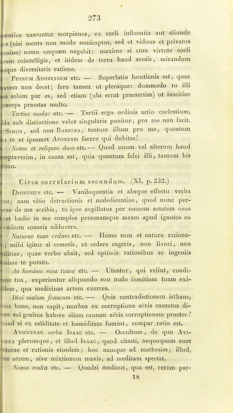 fientlus nascuntur scorpiones, ex coeli iiifliientia atit aliiindc ee(uisi niente non modo semicaiJtus, sed et viduus et pnvalii8 tnino) nemo unquam negabit: inaxime si cum virlule coeli -em cointelligis, et itidem de terra band seiilis, mirandum f ique diversitatis ralione. Petkum Aponensem etc. — Superlatio loculionis est, quac iMvem non decet; fero tarnen ut pleraque: diinimodo tu illi ,n solum par es, sed etiam (ubi errat praeserlim) ut insciliae nnceps praestas multo. Tertius modus etc. — Tertii ergo ordinis actio coeleslium, ia sub distinctione velut singuJaris ponilur, pro me non facit. ?Siai0i\, sed non Bariona, tantum illum pro me, quantum )) te et ipsomet Afonensi facere qui dubitas! Nonne et relitjuos duos etc.— Quod unum vel alteruni haud «eptaverim, in causa est, quia quantum fidei illi, tantum bis )buo. Circa correlarium secunduni. (XI, p. 232.) DioPfTsrüS etc. — Vaniloquentia et absque elTectu verba ni; nam vilio delractionis et maledicentiae, quod nunc per- j-se de me scribis, tu ipse sugillatus per omuem aetalem usus tet hodie in me comples personamque meam apud ignolos eo (odium conaris adducere. Naiurae tuae cedam etc. — Homo sum et natura raliona- mihi igitur si cesseris, ut cedere cogeris, non livori, non ililitiae, quae verbo absit, sed oplimis rationibus ac ingeuüs ssisse te putato. An homines mea iuave etc. — Utantur, qui velint, condi- nne tua, experientur aliquando suo malo insciliam tuam exi- IJem, qua medicinae artem exerces. Dixi malum francuni etc. — Quis contradictionem isthanc, US hone, non capit, morbos ex corruplione aeris causatos di- f re suigenitus habere aliam causam aeris corruptionem praeter? I aod si ex caliditate et humidilate fuerint, compar ratio est. AviCENNAE oerha Isaac etc. — Occultum , de quo Avx- NNNA plerumque, et illud Is.4jvc , quod citasti, nequaquam sunt Miturae et ratiouis eiusdem; hoc nanique ad matliesim, illud, I (Je aerem, sive mixlionein mavis, ad medicam speclat. Nonne multa etc. — Quodsi medicus, qua est, rerum par- 18