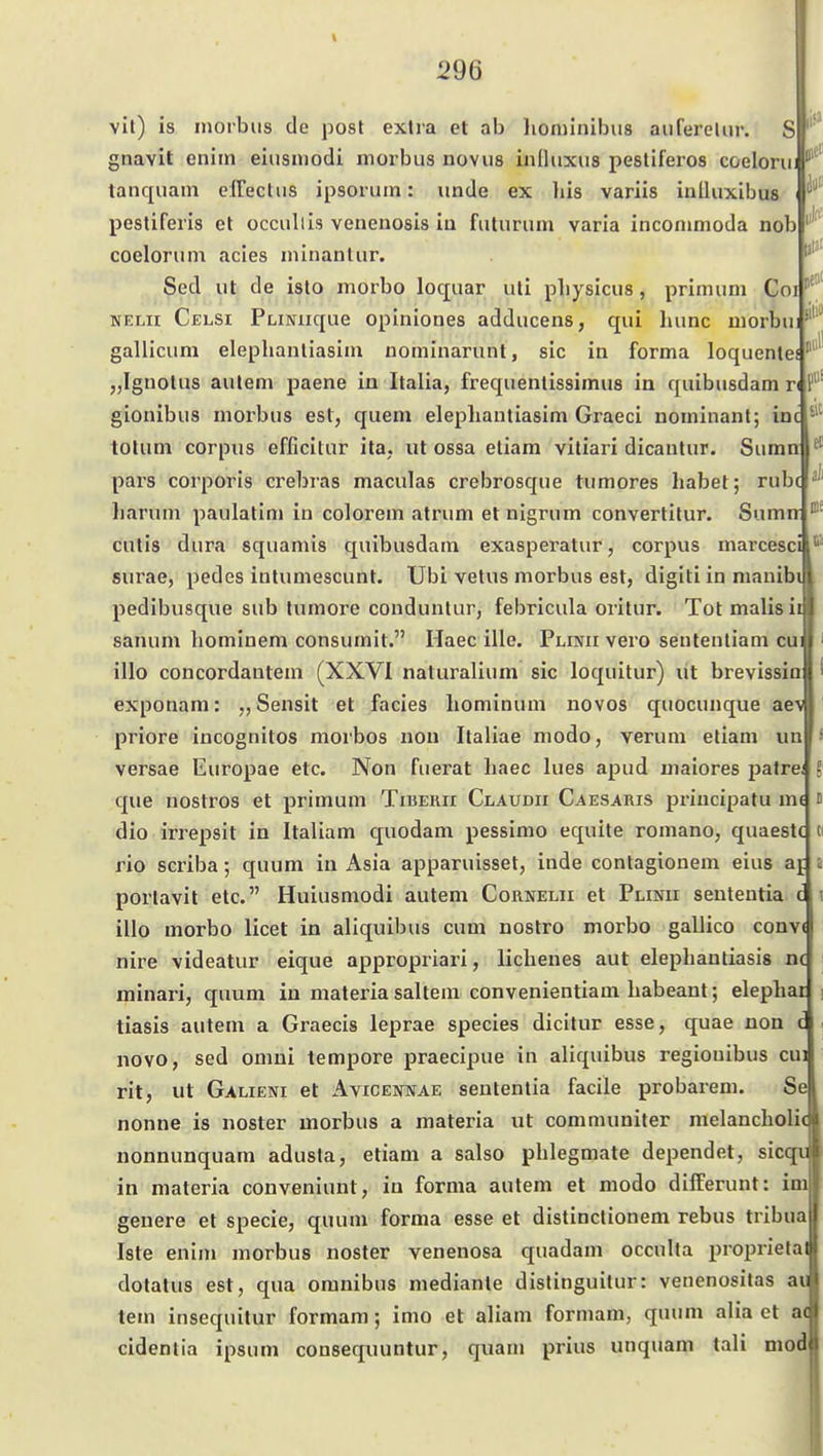 f vit) is morbus de post exlra et ab liominibus aufereliir. S gnavit enim eiiisniodi morbus novus iniluxus pestiferos coeloru tanquain effeclus ipsoruin: unde ex Iiis variis inlUixibus ^ pestiferis et occullis venenosis in futurum varia inconmioda nob coelorum acies minanlur. Sed ut de isto morbo loquar uti pbysicus, primum Coi NELii Celsi PLiNiique opiniones adducens, qui liunc morbu: gallicum elephanliasini nominarunt, sie in forma loquentef „Ignotus aulem paene in Italia, frequentissimus in quibusdam n gionibus moi'bus est, quem elephantiasim Graeci nominant; in( tolum corpus efficitur ita, ut ossa etiam viliari dicautur. Suma pars corporis crebras maculas crebrosque tumores habet; rubc liarum paulatim in colorem atrum et nigrum convertitur. Sumw cutis dura squamis quibusdam exasperatur, corpus marcesci surae, pedes intumescunt. Ubi vetus morbus est, digiti in manib pedibusque sub tumore conduntur, febricula orilur. Tot malisii Sanum hominem consumit. Haec ille. Plinii vero seutentiam cui illo concordantem (XXVI naluralium sie loquitur) ut brevissio exponam: Sensit et facies liomiuum novos quocunque aeM priore incognitos morbos nou Italiae modo, verum etiam un versae Europae etc. Non fuerat haec lues apud maiores patre; que nostros et primum Tiberii Claudii Caesaris priucipatu im dio irrepsit in Italiam quodam pessimo equite romano, quaestc rio scriba; quum in x\sia apparuisset, inde conlagionem eins aj porlavit etc. Huiusmodi autem Cornelii et Plinii sententia c illo morbo licet in aliquibus cum nostro morbo gallico convi nire videatur eique appropriari, lichenes aut elephantiasis n( minari, quum in materia saltem convenientiam habeant; elephar tiasis autem a Graecis leprae species dicitur esse, quae non novo, sed omni tempore praecipue in aliquibus regiouibus cui rit, ut Galieni et Avicennae sententia facile probarem. Se nonne is noster morbus a materia ut communiter melancholi( nonnunquam adusta, etiam a salso phlegmate dependet, sicqn in materia conveniunt, in forma autem et modo dilferunt: im genere et specie, quum forma esse et distinctionem rebus tribua Iste enim morbus noster venenosa quadam occulta proprieta dotatus est, qua oranibus medianle dislinguilur: venenositas au tem insequitur formam; imo et aliam formam, quum alia et ac cidentia ipsum consequuntur, quam prius unquam tali mod i