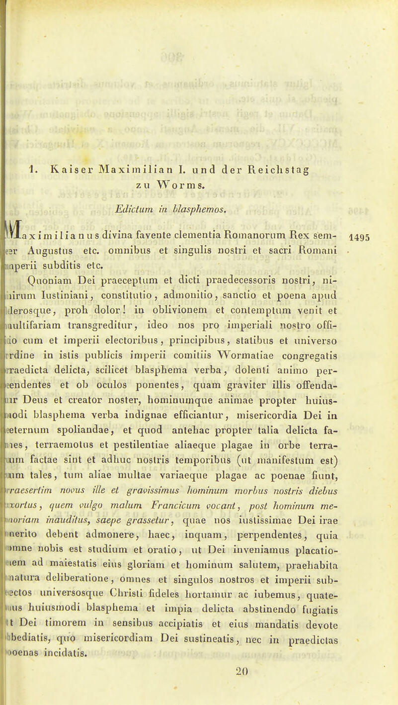 1. Kaiser Maxijnilian I. und der Reichstag zu Worms. Edictum in hlasphemos, M TXa X i m i 1 i a n u s divina favente dementia Romanorum Rex sem- 1495 n- Augustus etc. omnibus et singulis nostri et sacri Roiiiaiii aperii subditis etc. Quoniam Dei praeceptum et dicti praedecessoris nostri, ni- iiirum lustiniani, conslitulio, admoullio, sanclio et poena apud Iderosque, proh dolor! in oblivionem et conlempium venit et mullifariam trausgreditur, ideo nos pro imperiali nostro offi- cio cum et imperii electoribus, principibus, slalibus et universo rrdine in islis publicis imperii comitiis Wormaliae congregatis rraedicta delicta, scilicet blasphema verba, dolenti animo per- eendentes et ob oculos ponentes, quam graviter illis olFenda- iir Dens et creator noster, hominuinque animae propter huius- iBodi blasphema verba indignae efficiantur, niisericordia Dei in eeternum spoliandae, et quod antehac propter talia delicta fa- nes, terraemolus et pestileutiae aliaeque plagae in orbe terra- uum factae sint et adhuc noslris temporibiis (ut manifestum est) mm tales, tum aliae mullae variaeque plagae ac poenae fiunt, rraesertiin noms ille et gravissimus hominum morbus nostris diehus xxorius, quem mlgo malum Francicum vocant, post hominum me~ moriam inauditus, saepe grassetur, quae nos iuslissimae Dei irae Werito debent admonere, haec, inquam, perpendentes, quia |n>mne nobis est Studium et oratio, ut Dei inveniamus placatio- eiem ad maiestalis eins gloriam et hominum salutem, praehabila matura deliberalione, omnes et singulos nostros et imperii sub- NBCtos universosque Chrisli fideles hortamur ac iubemus, quate- 111U8 huiusmodi blasphema et impia delicta abstinendo fugiatis tl Dei timorem in sensibus accipiatis et eins mandalis devote mbediatis, quo misericordiara Dei sustinealis, nec in praediclas »ooenas incidalis. 20