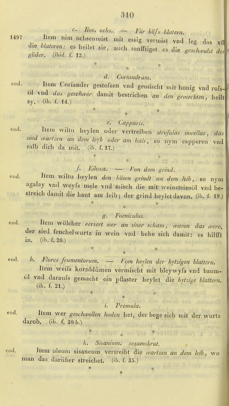 c. Bon. ochs. — Für büjs hhlern. 149T Ile,n uim ocl.sen.nist n.it essig vermisl vnd leg das v]l gliaer. (ibiJ. f. 12.) * ''l- Coriandruni. eod. Ilem Coriander geslofsen vnd gemischt mit honig vnd rofs- ül vnd Ja. gesclmer damit bestrichen an den gemechien, heilt 8y. (ib, f, 14.) * e. Cappaiis. eod. Hern will,, heylen oder verlreiben strofulas mwellas, das sind war/zen an dem leyb oder am hals, so nym capperen vnd salb dich da mit. (ib. f. 17.) * f. Eilü'xa. — J'on dem grind. eüd. Item willu Jieylen den Lösen grindt an dem Jeib, so nym agalay vnd weyfs mele vnd miscli die mit weiusteinsül vnd be- streich damit die Laut am leib; der grind heyleldavon, (ib. f. 19.) * g. Foenicuhis. eod. item wölcher verseit wer an siner schäm, waoon das ivcrc, der sied fenchelwurlz in wein vnd bebe sich damit: es hilfft in. (ib. f. 20.) * eod. //. Flor es frumentorum. — Vom heylen der hytzigen blaffern. Item weifs kornblömen vermischt mit bleywyfs vnd baum- öl vnd daraufs gemacht ein pQaster heylet die hvfzi^e blaffern. (ib. f. 21.) * i. Premula. Item w^er geschwollen hoden hei, der bege sich mit der wurlz darob. (ib- 4 30 b.) eod * k. Sisanltim. sesamskrut. , cod. Item oleum sisaneiim verlreibt die wartzen an dem leib, wo man das darüber streichet, (ib. f. 35.)