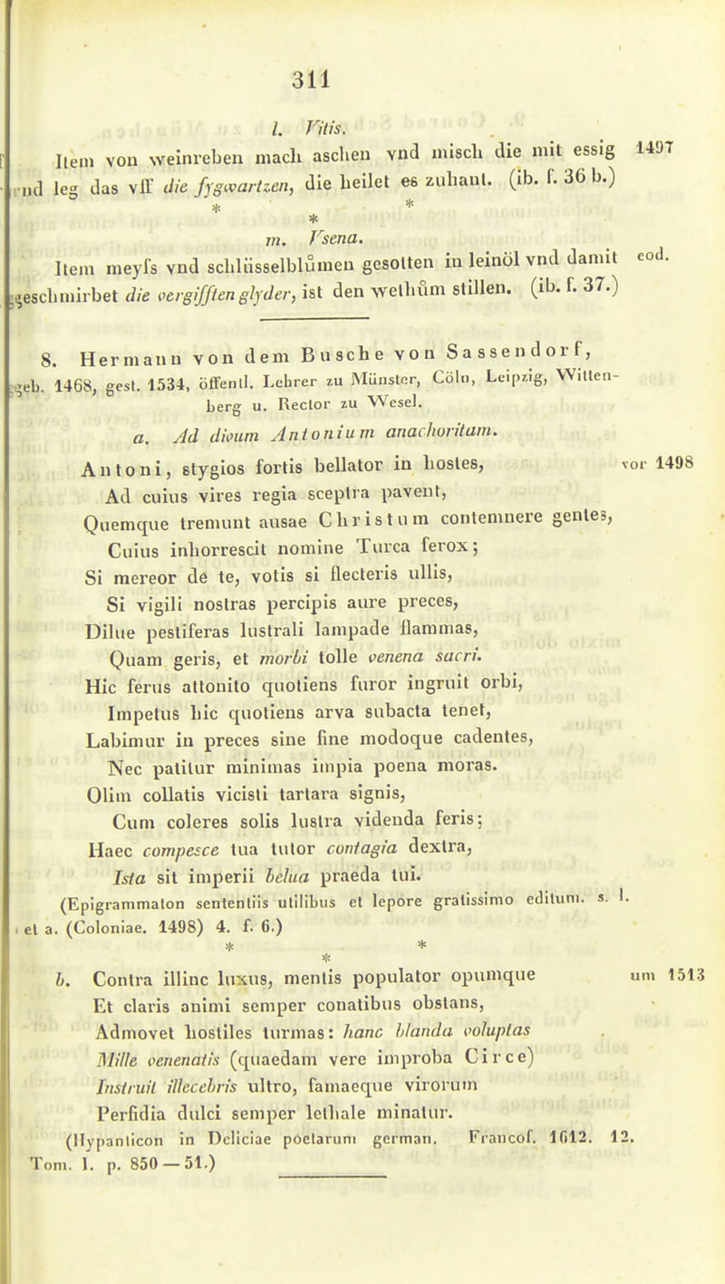 /. Fitis. Hein vou Weinreben mach ascheu vud misch die mit essig 1497 , »d 162 das vir die fygv^arUen, die beilel es zuhaul. (ib. f. 36 b.) * m. Fsena. litt r ui^»»v-. Hein meyfs vnd scbUisselblumeu gesotten iu leinöl vnd damit ;,.escLniirbet die i^crgijften glyder, ist den welbüm stillen, (ib. f. 37.) eod. 8. Hermann von dem Busche von Sassendorf, ;-eb. 1468, gest. 1534, öfTenll. Lehrer zu Münster, Cölii, Leipzig, Witlen- berg u. Rector zu Wesel, ß. Jd diotim Antonium anachorilam. Antoni, stygios fortis bellator in hosles, vor 1498 Ad cuius vires regia sceplra paveut, Quemque tremunt ausae Christum contemnere genles, Cuius inhorrescit nomine Turca ferox; Si mereor de te, votis si flecteris ullis, Si vigili nostras percipis aure preces, Dilue pestiferas luslrali lampade flammas. Quam geris, et morbi tolle veneria sacri. Hic ferus allonito quoliens furor iugruit orbi, Impetus hic quotiens arva subacta tenet, Labimur in preces sine fine modoque cadentes, Nec palilur minimas iinpia poena moras. Olim collatis vicisli tarlara signis. Cum coleres solis lustra videuda feris; Haec compesce tua tulor coniagia dextra, Isia sit imperii belua praeda tui. (Epigrammaton sentenliis ulilibus et lepore gralissimo edltuni. s. 1. el a. (Coioniae. 1498) 4. f. 6.) b. Contra illinc luxus, menlis populator opumque um 1513 Et claris animi semper couatibus obstans, Admovet hostiles turmas: hanc hianda {wluplas Mille venenatis (quaedam vere improba Circe) Instruil iUecehris ultro, famaeque viroruin Perfidia dulci semper Iclhale minalur. (llypanlicon in Dcliciae poelaruni german. Fraucof. 1012. 12, Tom. 1. p. 850 — 51.)