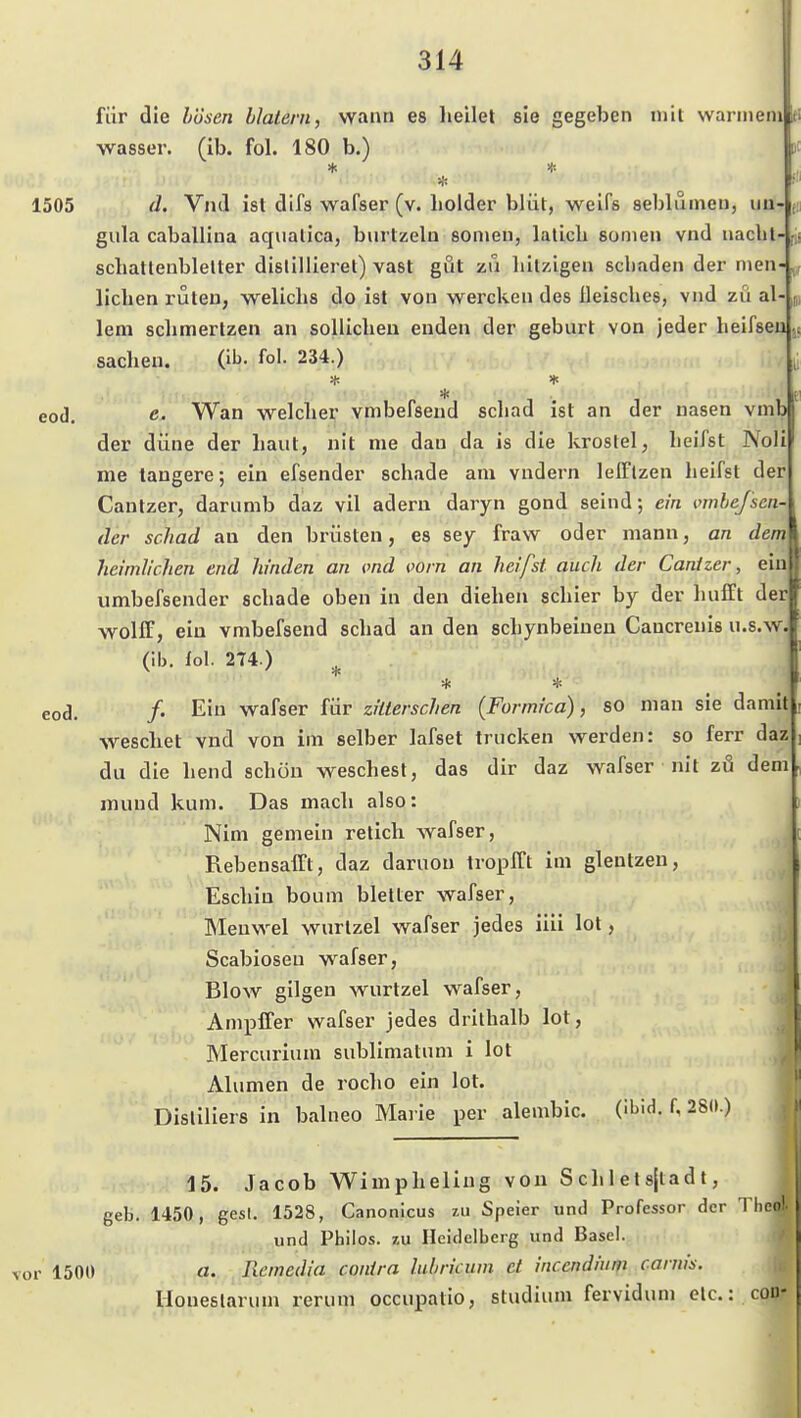 für die bösen blatern, wann es heilet sie gegeben mit warmem Wasser, (ib. fol. 180 b.) 1505 d. Vnd ist difs wafser (v. holder blüt, weifs seblumeu, ua- gula caballina aqiialica, biirtzeln someu, lalicli sonien vnd nacht schattenblelter dislillieret) vast gut zu hitzigen schaden der men- lichen ruten, welichs do ist von wercken des ileisches, vnd zu al lern schmerlzen an solUchen enden der geburt von jeder heifseu Sachen. (ib. fol. 234.) * eod. e. Wan welcher vmbefsend schad ist an der nasen vnib der düne der haut, nit me dau da is die kroslel, heifst Noli me tangere; ein efsender schade am vndern lelflzen heifst der Cantzer, darumb daz vil ädern daryn gond seind; ein vnibefsen- der schad au den brüsten, es sey fraw oder mann, an dem heimlichen end hinden an md vorn an heifst auch der Cantzer, ein umbefsender schade oben in den diehen schier by der hufft der woliF, ein vmbefsend schad an den schynbeiueu Cancrenis u.s.w. (ib. iol 274.) ^ * * eod. /• Eiu wafser für ziiterschen (Formica), so man sie damit weschet vnd von im selber lafset trucken werden: so ferr daz du die hend schön weschest, das dir daz wafser nit zö dem mund kum. Das mach also: Nim gemein retich wafser, Rebensafft, daz daruou tropfCt im glentzen, Eschiu boum bletler wafser, Menwel wurtzel wafser jedes iiii lot, Scabioseu wafser, Blow gilgen wurtzel wafser, Ampffer wafser jedes drithalb lot, Mercurium sublimatum i lot Alumen de rocho ein lot. Disliliers in balneo Marie per alembic. (ibid. f, 28(».) 15. Jacob Wimpheliug von S ch 1 et sjlad t, geb. 1450, gest. 1528, Canonicus zu Speier und Professor der Theo), und Pbilos. zu Heidelberg und Basel, vor 1500 a. Remedia contra lubricum et incendium caniis. Honeslarum rerum occupatio, Studium fervidum etc.: cou-