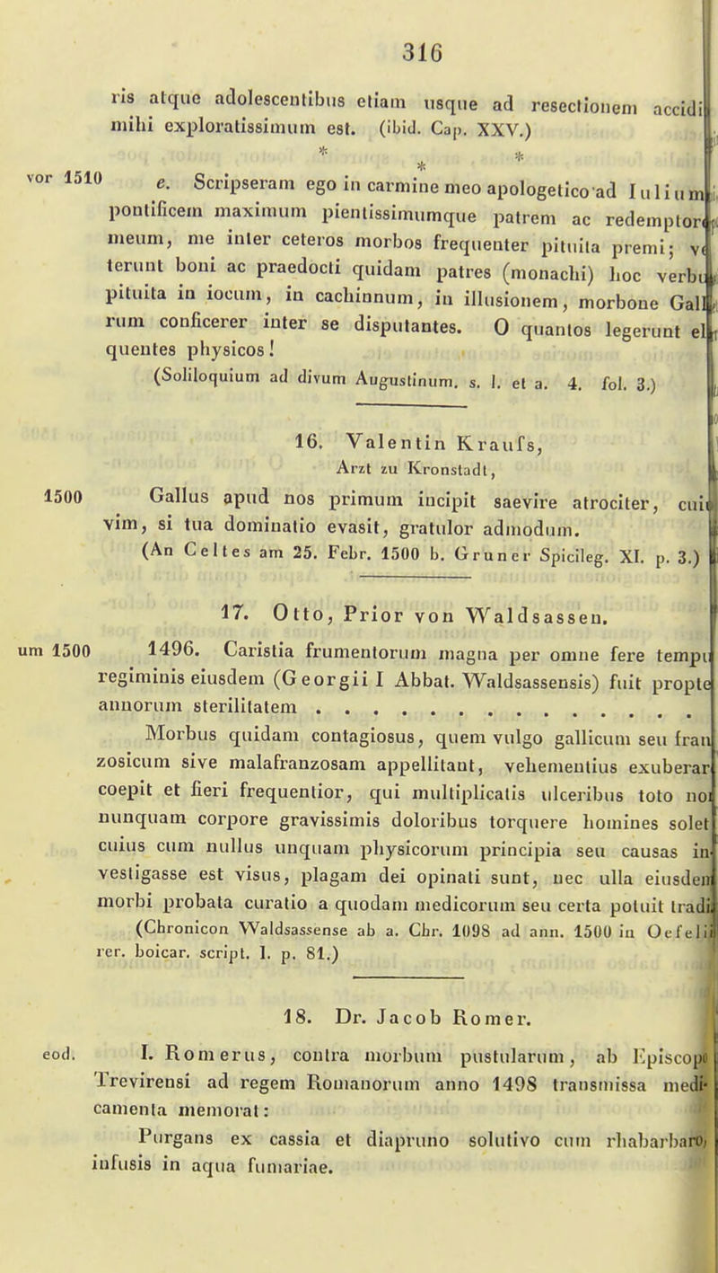 ! ris atque adolescenlibiis etiam usqiie ad resecHoiieni accidi mihi exploralissiimiin est. (ibid. Cap. XXV.) i e. Scnpseram ego in carmine nieo apologelico ad I ii I i» m ponlificem maximum pienlissimumque patrem ac redemplor( ineum, nie iiiler ceteros morbos frequeuter piiuila premi; v( terunt boui ac praedocli quidam patres (nionaclii) hoc verbi piluita ia iooiim, in cachiunum, in ilhisionem, morbone Gal rum couficerer iuler se disputantes. 0 quanlos legerimt el queutes physicos! j., ( (Soliloquium ad divum Augustinum, s. I. et a. 4, fol. 3.) 16. Valentin Kraufs, Arzt zu Kronstadt, 1500 Gallus apud nos primum iucipit saevire atrociter, cuii vim, si tua dominalio evasit, gratulor adniodiim. (An Celles am 25. Febr. 1500 b. Gruner Spicileg. XI. p. 3.) 17. Otto, Prior von Waldsasseu. um 1500 1496. Carislia frumentoruoi magna per omne fere tempi; regiminis eiusdem (Georgiii Abbat. Waldsassensis) fuit prople annoriim sterililatem Morbus quidam contagiosus, quem vulgo gallicum seii fran zosicum sive malafranzosam appellitaat, vehemeulius exuberar coepit et fieri frequentior, qui multiplicalis ulceribus toto noi uunquam corpore gravissimis doloribus torquere homines solet cuius cum nullus unquam i^hysicorum principia seu causas in vesligasse est visus, plagam dei opinali sunt, uec ulla eiusdeir morbi probata curatio a quodani niedicorum seu certa potuit Irail (Chronicon Waldsassense ab a. Cbr. 109S ad ann. 1500 in Oefelii rer. boicar. Script. 1. p. 81.) 18. Dr. Jacob Romex. eod. I. Romerus, contra morbum pustularum, ab Kpiscopo Trevirensi ad regem Rouianorum anno 1498 transinissa niedi- camenla meniorat: Purgans ex cassia et diapruno solutivo cum rhabarbaro, infusis in aqua fiuiiariae.