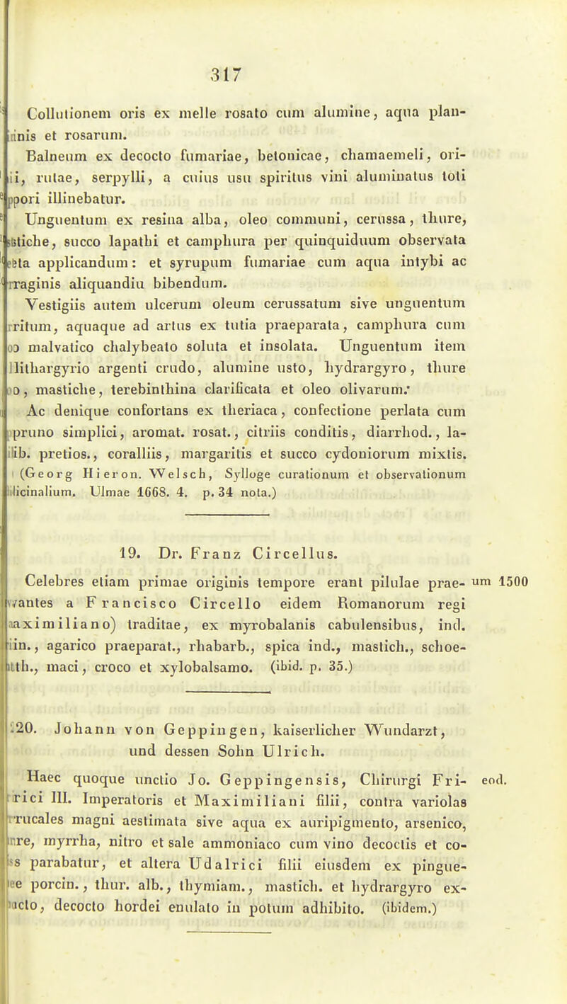 Collulionem oris ex melle rosalo cum alumiiie, aqua jolan- irinis et rosaruni. Balneum ex decoclo fumariae, belonicae, cliamaemeli, ori- il, riilae, serpylli, a cuius usu spirilus viui alumiuatiis toti ppori illiuebatur. Ungueulum ex resina alba, oleo communi, cerussa, tliure, ftsliche, succo lapatbi et campbura per quinquiduum observata efela applicandum: et syrupum fumariae cum aqua iiitybi ac rraginis aliquandiu bibendum. Vesligiis autem ulcerum oleum cerussatum sive unguentum iritum, aquaque ad arlus ex tutia praeparata, campbura cum 03 malvatico chalybealo solula et insolata. Unguentum item ililbargyrio argenti crudo, alumine usto, liydrargyro, thure )0, masticbe, terebinthina clarificata et oleo olivarum/ Ac denique coufortans ex tlieriaca, confectione perlata cum )pruno simplici, aromat. rosat., citriis conditis, diarrliod., la- ilib. pretios., coralliis, margaritis et succo cydouiorum mixlis. (Georg Hieron. Welsch, Sylloge curationum et observalionum iilicinalium. UJmae 1668. 4. p. 34 nola.) 19. Dr. Franz Circellus. Celebres eliam primae originis tempore erant pilulae prae- 1500 fifantes a Francisco Circello eidem Romanorum regi aaximiliano) traditae, ex myrobalanis cabulensibus, ind. iin., agarico praeparat., rhabarb., spica ind., maslicli., schoe- iMh., maci, croco et xylobalsamo. (ibid. p. 35.) i20. Johann von Geppingen, kaiserlicher Wundarzt, und dessen Sohn Ulrich. Haec quoque unclio Jo. G eppingensis, Chirurgi Fri- eod. ririci III. Imperatoris et Maximiliani filii, contra variolas rrucales magni aestimata sive aqua ex auripigmenlo, arsenico, nre, myrrha, nitro et sale ammoniaco cum vino decoclis et co- ss parabatur, et altera Udalrici filii eiusdem ex pingue- ee porcin., thur. alb., ihymiam., mastich. et liydrargyro ex- laclo, decocto hordei enulalo in polum adhibito. (ibidem.)