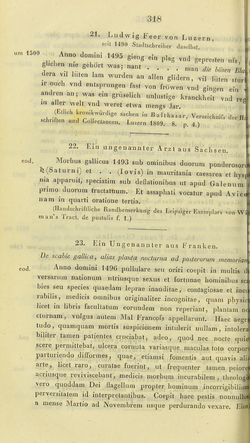 21. Ludwig Feer von Luzern, seil 14{)() Slatllschreiher dasoJbsl u. 1500 Anno donüni 1495 gieng ein plag vnd gepresten ufs, ghcLen me gehurt was; nant .... dera vU luten lam wurden an allen glidern, vil ](i,en slur ir ouch vnd entsprungen fast von fröwen vnd gingen ein andren an; was ein grüselich unluslige kranckl.eit vnd re. in aller weit vnd weret etwa mengs Jar. (Ellieh kronikwmdige Sachen in Balthasar, Verzeichnif. de.-H- schriflen und CoiJeclaneen. Luzern 1809. 8. p. 4.) 22. Ein ungenannter Arzt aus Sachsen. eod. Morbus gallicus 1493 sub ominibus duorum ponderosort Ii (Saturn i) et . . (lovis) in mauritania caesarea et hys, nia apparuit, speciatim sub deflationibus ut apud Galenum primo duorum tractatnum. Et assaphali vocatur apud Avic< nam in quarti oratione terlia. (Hnndschriflliche Randbemerkung des Leipziger Exemplars von Wi man's Tracl. de pustuüs f. 1.) 23. Ein Ungenannter aus Franken. Be scahie gallica, alias pUinta nocturna ad posterorum memoHan eod. Anno domini 1496 pulhilare seu oriri coepit in niultis d versarum nalionum iilriusque sexus et fortunae honünibus sei bies seu species quaedam leprae inauditae, contaglosae et inci rabilis, medicis omnibus originaliter incognitae, quam physic licet in libris facullalum eoruudem non reperianr, plantam nc clurnam, vulgus auleni Mal Francofs appellarunf. Haec aegr tudo, quamquam mortis suspicionem iululerit uullam, inlolera biliter tarnen palienles cruciabat, adeo, quod nee nocte quid scere permittebat, ulcera coruuta variasque maculas tolo corporj parturiendo dilTormes, quae, eliamsi fomentis aut quavis ali arte, licet raro, curatae fuerint, ut freqiienter lamen peiorc acriusque reviviscebant, medicis niorbum iucurabilem , theologi vero quoddam Dei ilagellum propler hominum incorrigibiliuui perversilatem id iuterpretanlibus. Coepit haec peslis nounuUojj a mense Martio ad Novembrem usque perdui-ando vexare. Eiiisl