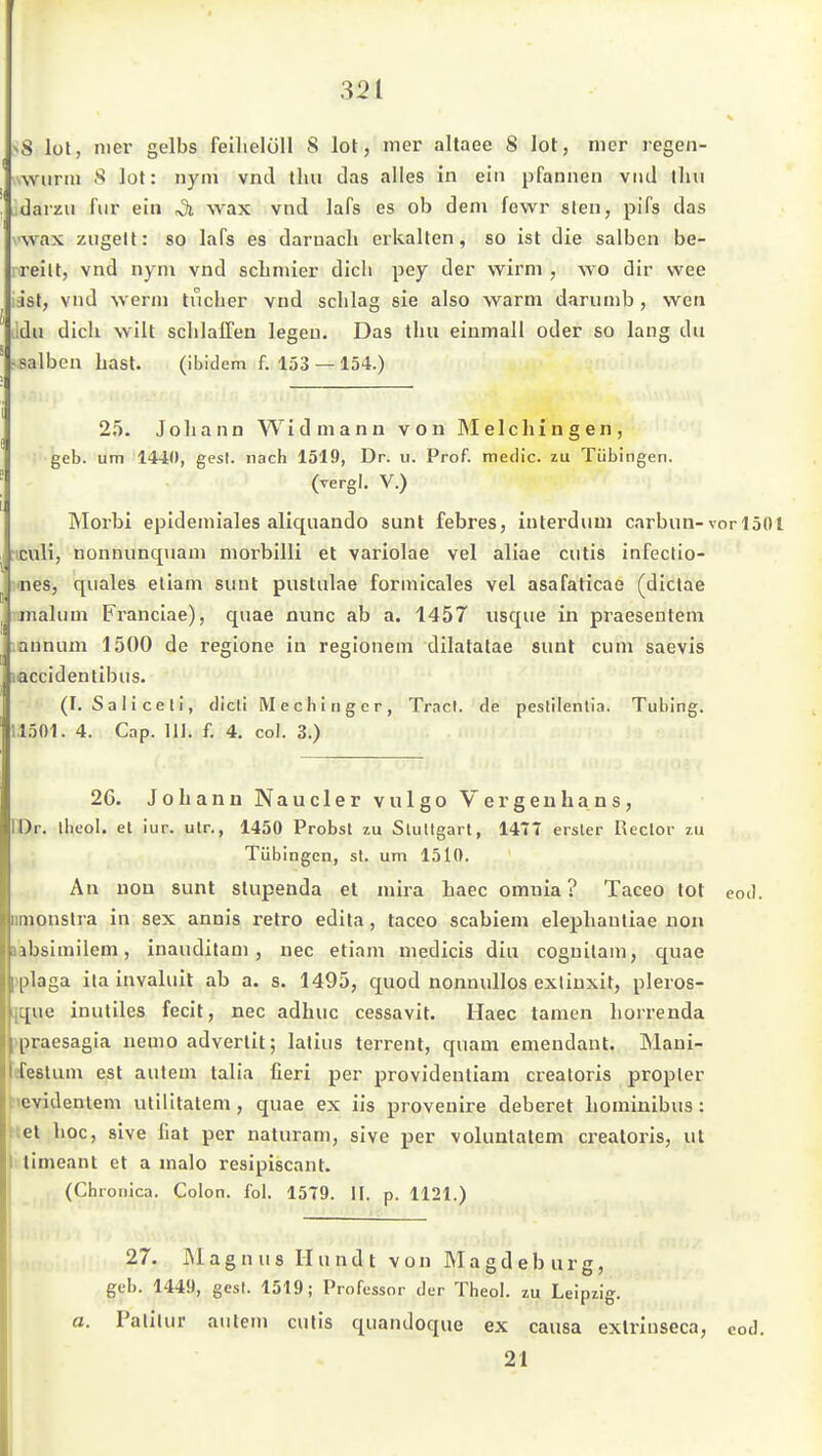 ^8 lül, Hier gelbs feilielöll S lot, iner altaee 8 lot, mer regen- .wiirm S lot: nym vnd tlm das alles in ein pfannen vnd tlui darzu fiir ein ^ wax vnd lafs es ob dem fewr slen, pifs das vwax ziigell: so lafs es darnach erkalten, so ist die salben be- reilt, vnd nyni vnd schmier dich pey der wirni , wo dir wee Jst, vnd werm tucher vnd schlag sie also warm dariimb, wen >:du dich wilt schlaffen legen. Das thu einmall oder so lang du ^salben hast. (ibidem f. 153 — 154.) 25. Johann Widmann von Melchinsen, geb. um 1440, gest. nach 1519, Dr. u. Prof. meclic. zu Tübingen. (vergl, V.) IMorbi epideniiales aliquando sunt febres, interduui carbun-vor 1501 ncuH, nonnunquam morbilli et variolae vel aliae cutis infectio- itnes, quales etiam sunt pustulae formicales vel asafaticae (dictae inalum Franciae), quae nunc ab a. 1457 usque in praesentem annum 1500 de regione in regionem dilatalae sunt cum saevis laccidentibus. (I. Sali Ceti, dicti M e c h i ti g e r , Tracl. de peslilenlia. Tubing. 11501. 4. Cap. III. f. 4. col. 3.) 26. Johann Naucler vulgo Vargenhans, IDr. ibeol. et iur. ulr., 1450 Probst zu StuUgart, 1477 erster Reclor zu Tübingen, st. um 1510. An uou sunt slupenda et mira haec omnia ? Taceo lot eod. iimonslra in sex annis retro edila , taceo scabiem elephantiae non Iiibsimilem, inauditam , nec etiam medicis diu coguitani, c[uae iplaga ilainvaluit ab a. s. 1495, quod nonuullos exliuxit, pleros- [que inutiles fecit, nec adhuc cessavit. Haec tarnen horrenda »praesagia nemo advertit; latius terrent, quam emendant. Mani- efestum est autem talia fieri per providentiam creatoris propler hevidentem utilitatem, quae ex iis provenire deberet hominibus : tiet hoc, sive hat per naturam, sive per voluutatem creatoris, ut 1 limeant et a malo resipiscant. (Chronica. Colon, fol. 1579. II. p. 1121.) 27. IMagnus Hundt von Magdeburg, geb. 1449, gest. 1519; Professor der Theol. zu Leipzig. a. Palitur autem cutis quandoque ex causa exlrinseca, eod, 21 I