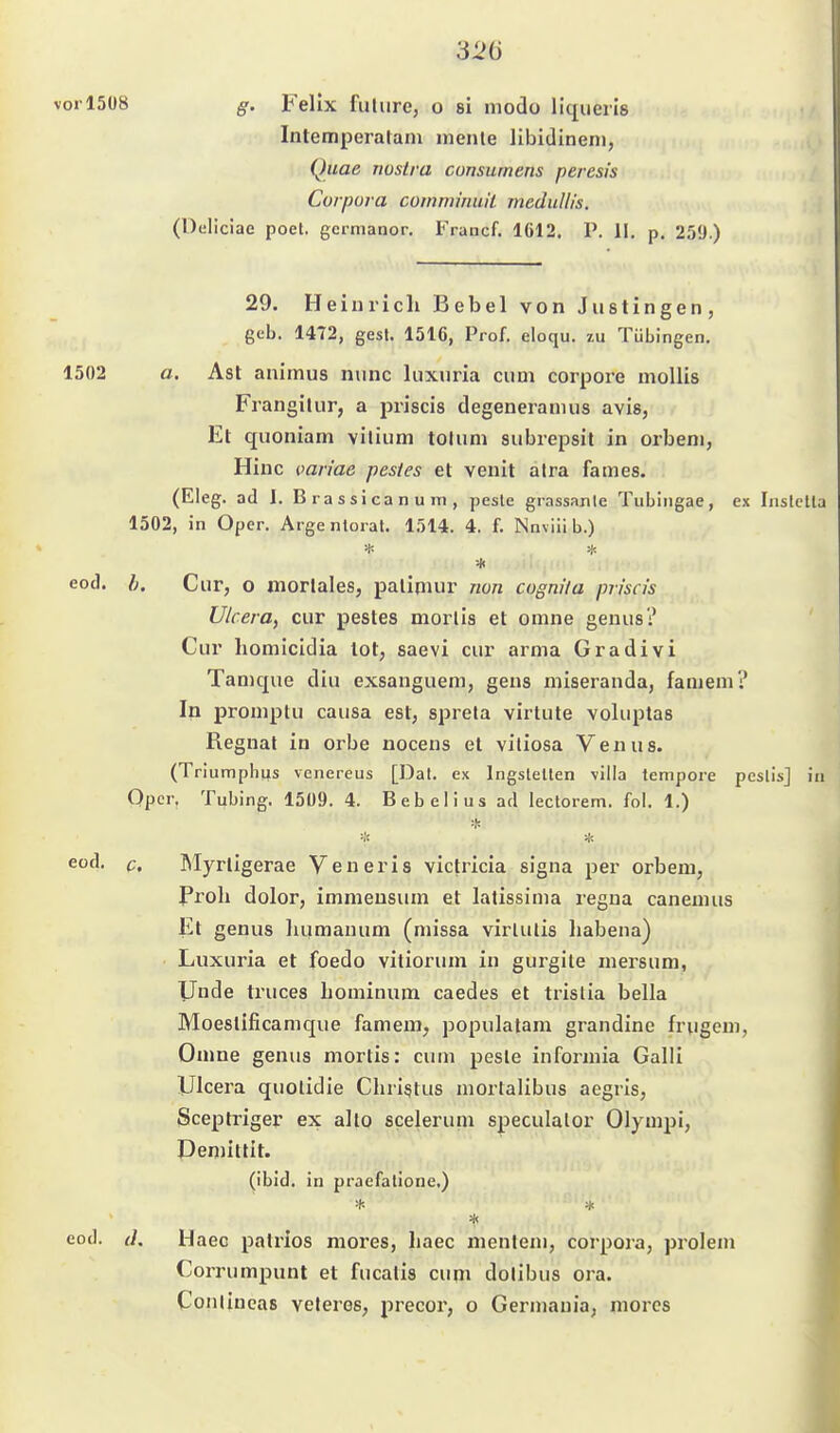 vorl5ü8 g. Felix fulure, o si modo liqueris Intemperalam inenle llbidineni, Quae nostra consumens peresis Corpora comminuil medullis. (Deliciae poel. germanor. Francf. 1612. P. II. p. 259.) 29. Heinrich Bebel von Justingen, geb. 1472, gest. 1516, Prof. eloqu. zu Tübingen. 1502 o. Ast animus nunc luxuria cum corpore moUis Frangilur, a priscis degeneramus avis, Et quoniam vilium tolum subrepsil in orbeni, Hinc oan'ae pestes et venit alra fames. (Eleg. ad I. B ra s si ca n u m , pesle grassanle Tubingae, ex Inslclla 1502, in Oper. Arge nlorat. 1514. 4. f. Nnviilb.) eod. h. Cur, o morlales, paliniur non cognita priscis Ulcera, cur pestes morlis et omne geuus? Cur homicidia tot, saevi cur arma Gradivi Tamque diu exsanguem, gens niiseranda, famem? In promptu causa est, sprela virtute voluptas Regnal in erbe noceus et viliosa Venus. (Triumpbijs venereus [Dal. ex IngsleUen villa tempore peslis] in Qper. Tubing, 1509. 4. Bebelius ad lectorem. fol. 1.) ■■!'. --k eod. c. Rlyrtigerae Veneris victricia signa per orbem, Prob dolor, immeusum et latissima regua canemus Et genus luimanum (missa virlulis liabena) Luxuria et foedo vitiorum in gurgile mersum, Unde truces hominum caedes et trislia bella Moeslificamque famem, populatam grandine frugem, Omne genus mortis: cum peste informia Galü Ulcera quolidie Christus mortalibus aegris, Sceptriger ex alto sceleruni speculalor Olympi, Demittit. (ibid. in praefalione.) eod. (I. Haec palrios mores, haec menleni, corpora, prolem Corrumpunt et fucatis cum dotibus ora. CoiUincas veleros, precoi, o Germania, mores