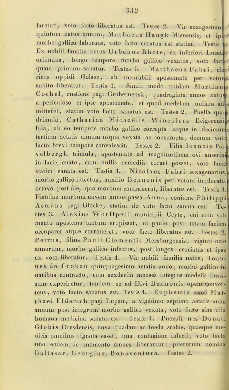 i S lareliir, volo l'aclo liberal iis csl. Testes 2. Vir sexagesiinu quiiiliim iiatiis annuni, Malhaeus Mangk Misneiisis, et ipliiä niorbo gallico laborans, volo facto ciiralus est stalim. Teslis Ex iiobili fainilia iialiis Urban iis Rhote, ex iuferiori Liisal oriiindus, longo tempore morbo gallico vexalus, volo facti quam primum sauatur. Testes 5. Mattliaeus Fabri, cU »i riciis oppidi Golsen, ab incnrabili apostemale per volur pio subito liberatur. Teslis 1. Simili modo quidam Martinu Cochel, rusticus pagi Grobernensis, quadraginla annos natuf i a periculoso et ipse apostemale, et quod medelam uullam ad ae mitterei, slatim volo facto saualus est. Testes 2. Puella qua drimula, Catliarina Micbaelis Wincklcrs Belgerensi ülia, ab eo tempore morbo gallico correpla alque in decimun »t lertium aelatis annum usque vexala ac cousumpla, demuni votc i facto brevi tempore convalescit. Testes 2. Filia loauuis Ba- velbergk trimula, apostemale ad magnitudiuem ovi anserini in facie enato, cum nuUis remediis curari posset, volo facto slatim sanala est. Teslis 1. Nicolaus Fabri sexageuarius morbo gallico infeclus, auxilio Benuonis per votum implorato, octavo post die, quo morbum conlraxerat, liberatus est. Teslis 1. Fislulae morbum uovem aunos passa Anna, coniunx Philippi Asm au 8 pagi Glocke, stalim de volo facto sauata est. Te 6tes 3. Alexius Worffpeil municipii Ceylz, cui cum sub mento apostema tantum erupisset, ut paulo post totam faciem occuparet atque corroderel, voto facto liberatus est. Testes 2. Petrus, filius Pauli Clementis Mersburgeusis, viginli octo anuorum, morbo gallico iufeclus, post longos cruciatus et ipse ex volo liberatur. Teslis 1. Vir uobili familia uatus, Joan- nes de Crokau quinquagesimo aelatis anno, morbo gallico in naribus contraclo, cum sexdecim meuses integros medelis incas- sum experirelur, taudem se ad Divi Benuonis opet»:i<5onver- lens , volo facto sanalus est. Teslis 1. Euphemia uxor! ölat- ihaei Eider ich pagi Lupan, a vigesimo septimo aetalis anno aouum post integrum morbo gallico vexala, voto facto sine ulla humana medicina sanala est. Teslis 1. Pueruli tres Donali Globis Drosdensis, nova quadam ac foeda scabie, quaeque nic- dicis Omnibus ignola esset, una conlagione infecli, volo facto uno eodemque momenlo onuies liberantur: puerorum nomuia B a 11 a s a r, G c o r g i u s, Bonaventura. Testes 2.